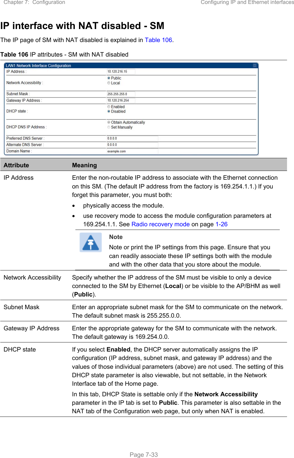 Chapter 7:  Configuration  Configuring IP and Ethernet interfaces   Page 7-33 IP interface with NAT disabled - SM The IP page of SM with NAT disabled is explained in Table 106. Table 106 IP attributes - SM with NAT disabled  Attribute  Meaning IP Address  Enter the non-routable IP address to associate with the Ethernet connection on this SM. (The default IP address from the factory is 169.254.1.1.) If you forget this parameter, you must both:   physically access the module.   use recovery mode to access the module configuration parameters at 169.254.1.1. See Radio recovery mode on page 1-26  Note Note or print the IP settings from this page. Ensure that you can readily associate these IP settings both with the module and with the other data that you store about the module. Network Accessibility  Specify whether the IP address of the SM must be visible to only a device connected to the SM by Ethernet (Local) or be visible to the AP/BHM as well (Public). Subnet Mask  Enter an appropriate subnet mask for the SM to communicate on the network. The default subnet mask is 255.255.0.0.  Gateway IP Address  Enter the appropriate gateway for the SM to communicate with the network. The default gateway is 169.254.0.0. DHCP state  If you select Enabled, the DHCP server automatically assigns the IP configuration (IP address, subnet mask, and gateway IP address) and the values of those individual parameters (above) are not used. The setting of this DHCP state parameter is also viewable, but not settable, in the Network Interface tab of the Home page.  In this tab, DHCP State is settable only if the Network Accessibility parameter in the IP tab is set to Public. This parameter is also settable in the NAT tab of the Configuration web page, but only when NAT is enabled. 