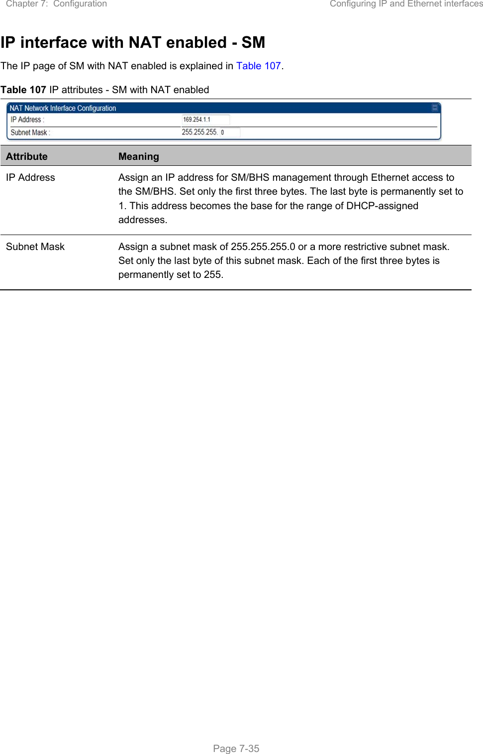 Chapter 7:  Configuration  Configuring IP and Ethernet interfaces   Page 7-35 IP interface with NAT enabled - SM The IP page of SM with NAT enabled is explained in Table 107. Table 107 IP attributes - SM with NAT enabled  Attribute  Meaning IP Address  Assign an IP address for SM/BHS management through Ethernet access to the SM/BHS. Set only the first three bytes. The last byte is permanently set to 1. This address becomes the base for the range of DHCP-assigned addresses. Subnet Mask  Assign a subnet mask of 255.255.255.0 or a more restrictive subnet mask. Set only the last byte of this subnet mask. Each of the first three bytes is permanently set to 255.  