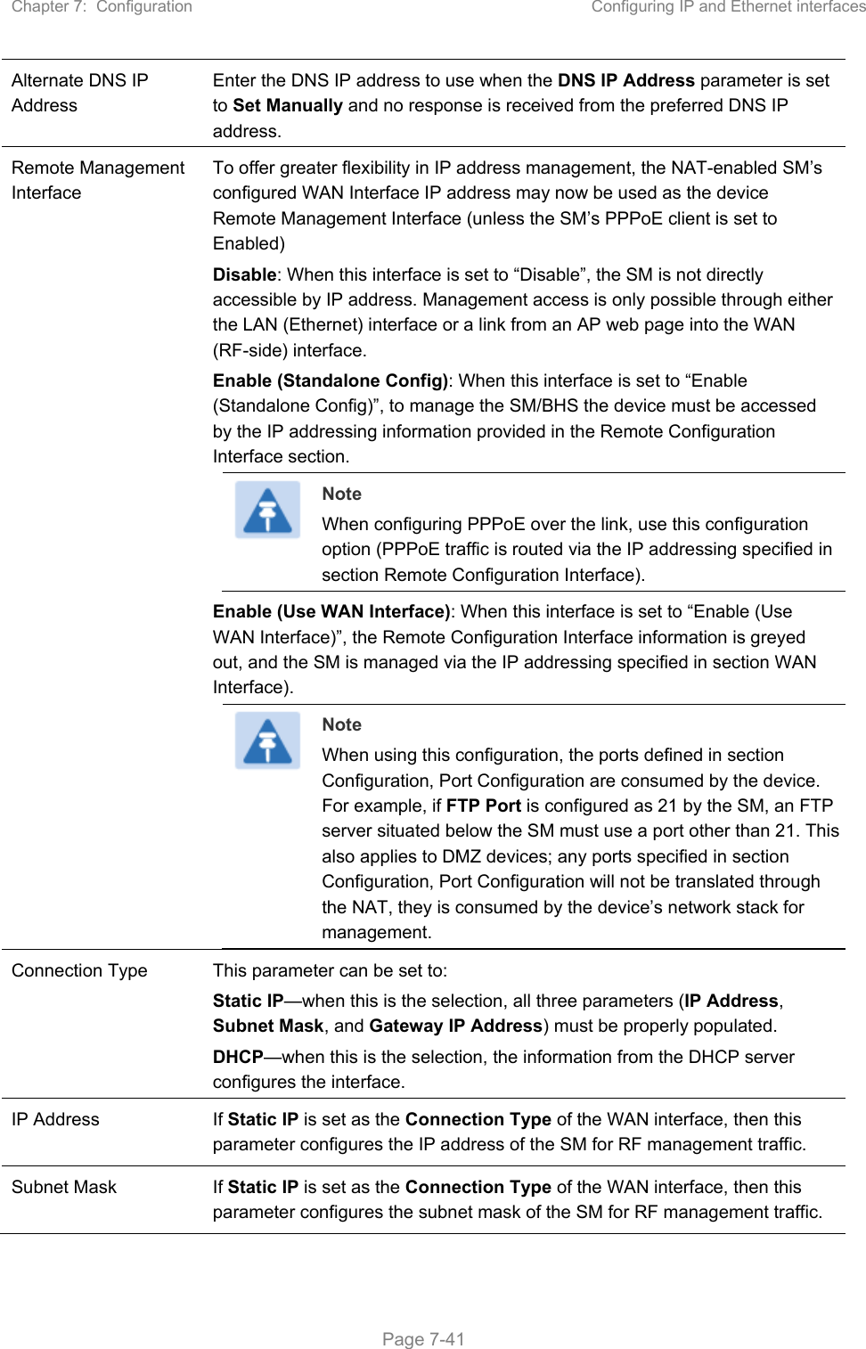 Chapter 7:  Configuration  Configuring IP and Ethernet interfaces   Page 7-41 Alternate DNS IP Address Enter the DNS IP address to use when the DNS IP Address parameter is set to Set Manually and no response is received from the preferred DNS IP address. Remote Management Interface To offer greater flexibility in IP address management, the NAT-enabled SM’s configured WAN Interface IP address may now be used as the device Remote Management Interface (unless the SM’s PPPoE client is set to Enabled) Disable: When this interface is set to “Disable”, the SM is not directly accessible by IP address. Management access is only possible through either the LAN (Ethernet) interface or a link from an AP web page into the WAN (RF-side) interface.  Enable (Standalone Config): When this interface is set to “Enable (Standalone Config)”, to manage the SM/BHS the device must be accessed by the IP addressing information provided in the Remote Configuration Interface section.  Note When configuring PPPoE over the link, use this configuration option (PPPoE traffic is routed via the IP addressing specified in section Remote Configuration Interface). Enable (Use WAN Interface): When this interface is set to “Enable (Use WAN Interface)”, the Remote Configuration Interface information is greyed out, and the SM is managed via the IP addressing specified in section WAN Interface).  Note When using this configuration, the ports defined in section Configuration, Port Configuration are consumed by the device. For example, if FTP Port is configured as 21 by the SM, an FTP server situated below the SM must use a port other than 21. This also applies to DMZ devices; any ports specified in section Configuration, Port Configuration will not be translated through the NAT, they is consumed by the device’s network stack for management. Connection Type  This parameter can be set to: Static IP—when this is the selection, all three parameters (IP Address, Subnet Mask, and Gateway IP Address) must be properly populated. DHCP—when this is the selection, the information from the DHCP server configures the interface. IP Address  If Static IP is set as the Connection Type of the WAN interface, then this parameter configures the IP address of the SM for RF management traffic. Subnet Mask  If Static IP is set as the Connection Type of the WAN interface, then this parameter configures the subnet mask of the SM for RF management traffic. 