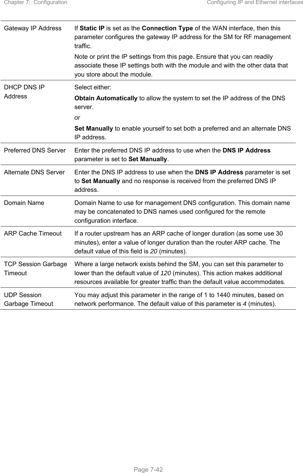 Chapter 7:  Configuration  Configuring IP and Ethernet interfaces   Page 7-42 Gateway IP Address  If Static IP is set as the Connection Type of the WAN interface, then this parameter configures the gateway IP address for the SM for RF management traffic. Note or print the IP settings from this page. Ensure that you can readily associate these IP settings both with the module and with the other data that you store about the module. DHCP DNS IP Address Select either: Obtain Automatically to allow the system to set the IP address of the DNS server. or Set Manually to enable yourself to set both a preferred and an alternate DNS IP address. Preferred DNS Server  Enter the preferred DNS IP address to use when the DNS IP Address parameter is set to Set Manually. Alternate DNS Server  Enter the DNS IP address to use when the DNS IP Address parameter is set to Set Manually and no response is received from the preferred DNS IP address. Domain Name  Domain Name to use for management DNS configuration. This domain name may be concatenated to DNS names used configured for the remote configuration interface. ARP Cache Timeout  If a router upstream has an ARP cache of longer duration (as some use 30 minutes), enter a value of longer duration than the router ARP cache. The default value of this field is 20 (minutes). TCP Session Garbage Timeout Where a large network exists behind the SM, you can set this parameter to lower than the default value of 120 (minutes). This action makes additional resources available for greater traffic than the default value accommodates. UDP Session Garbage Timeout You may adjust this parameter in the range of 1 to 1440 minutes, based on network performance. The default value of this parameter is 4 (minutes).  