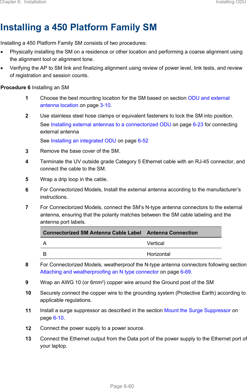 Chapter 6:  Installation  Installing ODU   Page 6-60 Installing a 450 Platform Family SM Installing a 450 Platform Family SM consists of two procedures:   Physically installing the SM on a residence or other location and performing a coarse alignment using the alignment tool or alignment tone.   Verifying the AP to SM link and finalizing alignment using review of power level, link tests, and review of registration and session counts. Procedure 6 Installing an SM 1  Choose the best mounting location for the SM based on section ODU and external antenna location on page 3-10. 2  Use stainless steel hose clamps or equivalent fasteners to lock the SM into position. See Installing external antennas to a connectorized ODU on page 6-23 for connecting external antenna See Installing an integrated ODU on page 6-52 3  Remove the base cover of the SM. 4  Terminate the UV outside grade Category 5 Ethernet cable with an RJ-45 connector, and connect the cable to the SM. 5  Wrap a drip loop in the cable. 6  For Connectorized Models, Install the external antenna according to the manufacturer’s instructions. 7  For Connectorized Models, connect the SM’s N-type antenna connectors to the external antenna, ensuring that the polarity matches between the SM cable labeling and the antenna port labels. Connectorized SM Antenna Cable Label Antenna Connection A  Vertical B  Horizontal  8  For Connectorized Models, weatherproof the N-type antenna connectors following section  Attaching and weatherproofing an N type connector on page 6-69. 9  Wrap an AWG 10 (or 6mm2) copper wire around the Ground post of the SM 10  Securely connect the copper wire to the grounding system (Protective Earth) according to applicable regulations. 11  Install a surge suppressor as described in the section Mount the Surge Suppressor on page 6-10. 12  Connect the power supply to a power source. 13  Connect the Ethernet output from the Data port of the power supply to the Ethernet port of your laptop. 