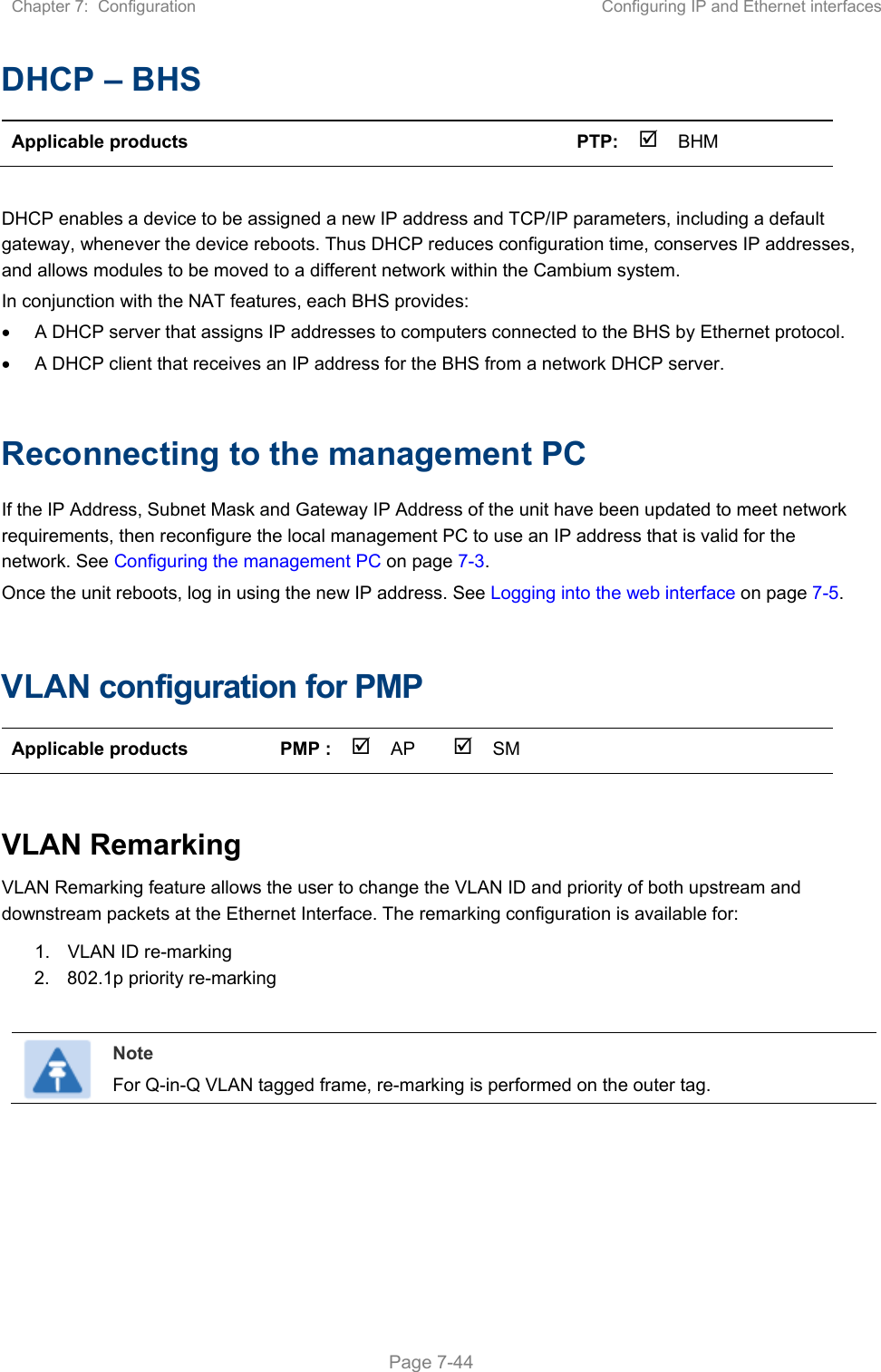 Chapter 7:  Configuration  Configuring IP and Ethernet interfaces   Page 7-44 DHCP – BHS Applicable products        PTP: BHM     DHCP enables a device to be assigned a new IP address and TCP/IP parameters, including a default gateway, whenever the device reboots. Thus DHCP reduces configuration time, conserves IP addresses, and allows modules to be moved to a different network within the Cambium system. In conjunction with the NAT features, each BHS provides:   A DHCP server that assigns IP addresses to computers connected to the BHS by Ethernet protocol.   A DHCP client that receives an IP address for the BHS from a network DHCP server.  Reconnecting to the management PC If the IP Address, Subnet Mask and Gateway IP Address of the unit have been updated to meet network requirements, then reconfigure the local management PC to use an IP address that is valid for the network. See Configuring the management PC on page 7-3. Once the unit reboots, log in using the new IP address. See Logging into the web interface on page 7-5.  VLAN configuration for PMP Applicable products  PMP :  AP  SM       VLAN Remarking VLAN Remarking feature allows the user to change the VLAN ID and priority of both upstream and downstream packets at the Ethernet Interface. The remarking configuration is available for: 1.  VLAN ID re-marking 2.  802.1p priority re-marking   Note For Q-in-Q VLAN tagged frame, re-marking is performed on the outer tag.    