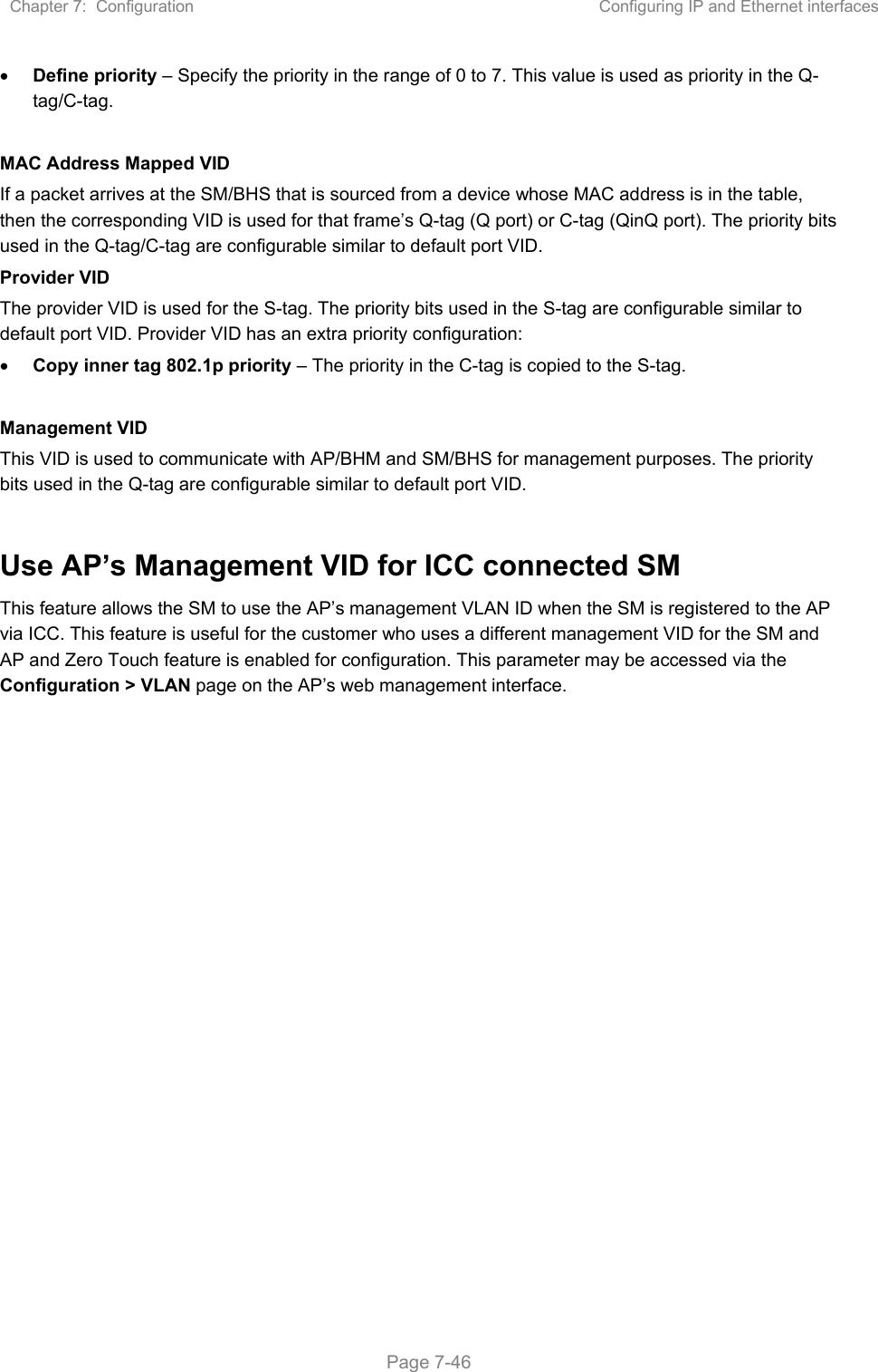 Chapter 7:  Configuration  Configuring IP and Ethernet interfaces   Page 7-46  Define priority – Specify the priority in the range of 0 to 7. This value is used as priority in the Q-tag/C-tag.  MAC Address Mapped VID If a packet arrives at the SM/BHS that is sourced from a device whose MAC address is in the table, then the corresponding VID is used for that frame’s Q-tag (Q port) or C-tag (QinQ port). The priority bits used in the Q-tag/C-tag are configurable similar to default port VID. Provider VID The provider VID is used for the S-tag. The priority bits used in the S-tag are configurable similar to default port VID. Provider VID has an extra priority configuration:  Copy inner tag 802.1p priority – The priority in the C-tag is copied to the S-tag.  Management VID This VID is used to communicate with AP/BHM and SM/BHS for management purposes. The priority bits used in the Q-tag are configurable similar to default port VID.  Use AP’s Management VID for ICC connected SM This feature allows the SM to use the AP’s management VLAN ID when the SM is registered to the AP via ICC. This feature is useful for the customer who uses a different management VID for the SM and AP and Zero Touch feature is enabled for configuration. This parameter may be accessed via the Configuration &gt; VLAN page on the AP’s web management interface.    