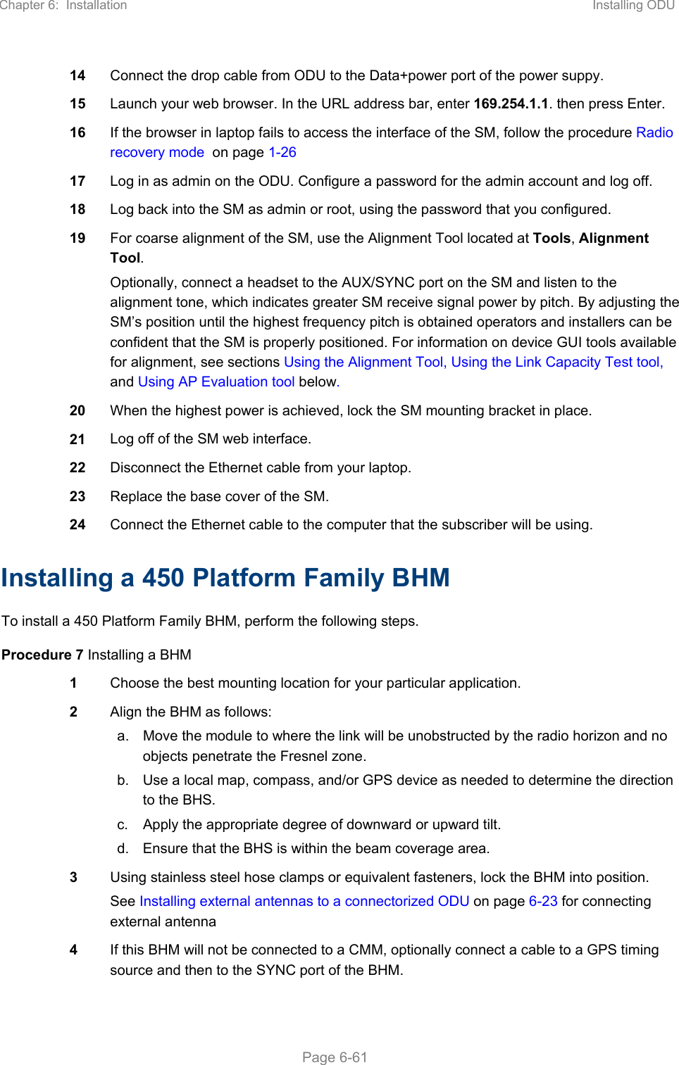 Chapter 6:  Installation  Installing ODU   Page 6-61 14  Connect the drop cable from ODU to the Data+power port of the power suppy. 15  Launch your web browser. In the URL address bar, enter 169.254.1.1. then press Enter. 16  If the browser in laptop fails to access the interface of the SM, follow the procedure Radio recovery mode  on page 1-26 17  Log in as admin on the ODU. Configure a password for the admin account and log off. 18  Log back into the SM as admin or root, using the password that you configured. 19  For coarse alignment of the SM, use the Alignment Tool located at Tools, Alignment Tool.  Optionally, connect a headset to the AUX/SYNC port on the SM and listen to the alignment tone, which indicates greater SM receive signal power by pitch. By adjusting the SM’s position until the highest frequency pitch is obtained operators and installers can be confident that the SM is properly positioned. For information on device GUI tools available for alignment, see sections Using the Alignment Tool, Using the Link Capacity Test tool, and Using AP Evaluation tool below. 20  When the highest power is achieved, lock the SM mounting bracket in place. 21  Log off of the SM web interface. 22  Disconnect the Ethernet cable from your laptop.  23  Replace the base cover of the SM. 24  Connect the Ethernet cable to the computer that the subscriber will be using.  Installing a 450 Platform Family BHM To install a 450 Platform Family BHM, perform the following steps. Procedure 7 Installing a BHM 1  Choose the best mounting location for your particular application. 2  Align the BHM as follows: a.  Move the module to where the link will be unobstructed by the radio horizon and no objects penetrate the Fresnel zone.  b.  Use a local map, compass, and/or GPS device as needed to determine the direction to the BHS. c.  Apply the appropriate degree of downward or upward tilt.  d.  Ensure that the BHS is within the beam coverage area.  3  Using stainless steel hose clamps or equivalent fasteners, lock the BHM into position. See Installing external antennas to a connectorized ODU on page 6-23 for connecting external antenna 4  If this BHM will not be connected to a CMM, optionally connect a cable to a GPS timing source and then to the SYNC port of the BHM. 