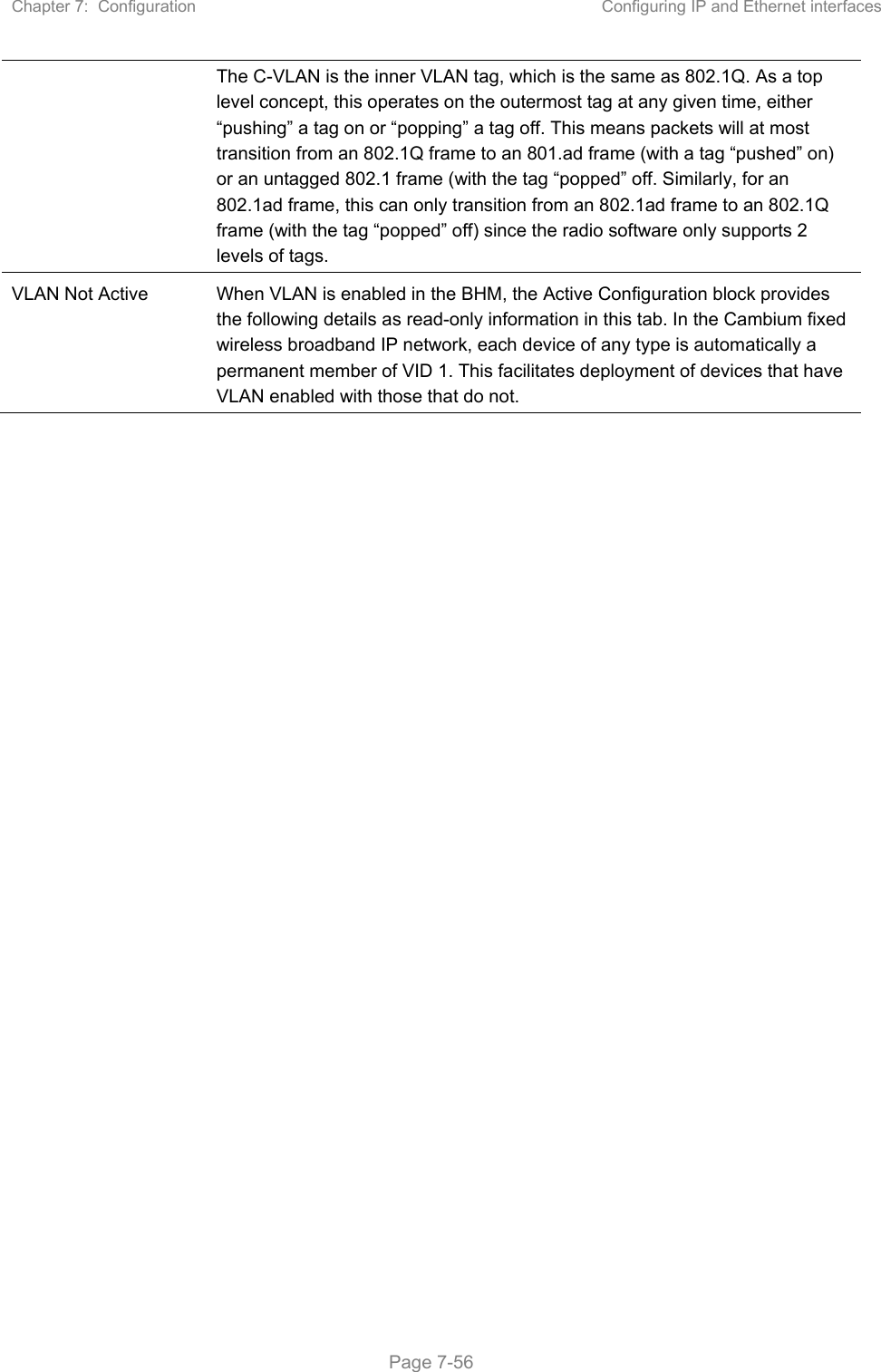 Chapter 7:  Configuration  Configuring IP and Ethernet interfaces   Page 7-56 The C-VLAN is the inner VLAN tag, which is the same as 802.1Q. As a top level concept, this operates on the outermost tag at any given time, either “pushing” a tag on or “popping” a tag off. This means packets will at most transition from an 802.1Q frame to an 801.ad frame (with a tag “pushed” on) or an untagged 802.1 frame (with the tag “popped” off. Similarly, for an 802.1ad frame, this can only transition from an 802.1ad frame to an 802.1Q frame (with the tag “popped” off) since the radio software only supports 2 levels of tags. VLAN Not Active  When VLAN is enabled in the BHM, the Active Configuration block provides the following details as read-only information in this tab. In the Cambium fixed wireless broadband IP network, each device of any type is automatically a permanent member of VID 1. This facilitates deployment of devices that have VLAN enabled with those that do not.    