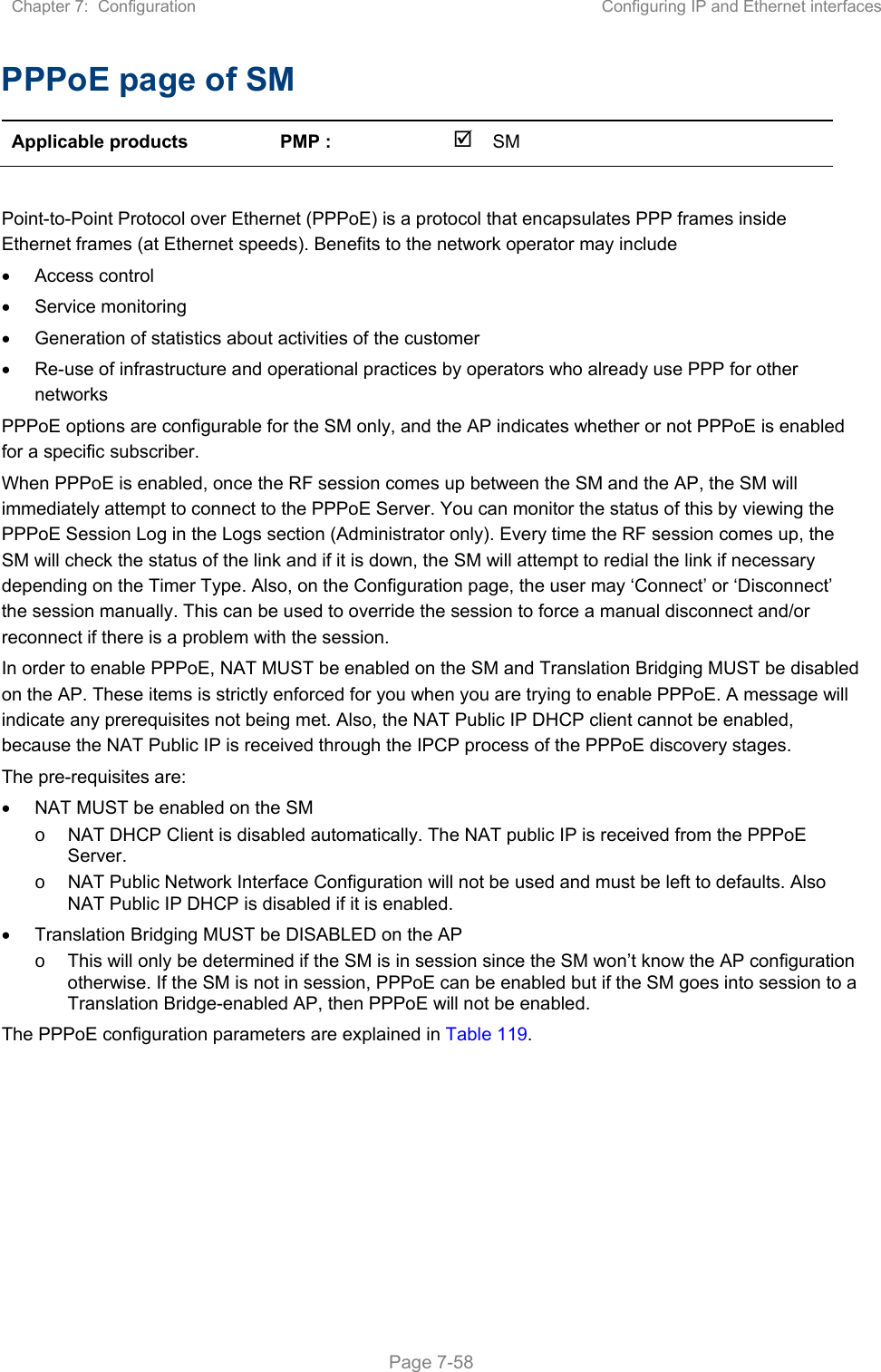 Chapter 7:  Configuration  Configuring IP and Ethernet interfaces   Page 7-58 PPPoE page of SM Applicable products  PMP :    SM       Point-to-Point Protocol over Ethernet (PPPoE) is a protocol that encapsulates PPP frames inside Ethernet frames (at Ethernet speeds). Benefits to the network operator may include   Access control   Service monitoring   Generation of statistics about activities of the customer    Re-use of infrastructure and operational practices by operators who already use PPP for other networks PPPoE options are configurable for the SM only, and the AP indicates whether or not PPPoE is enabled for a specific subscriber. When PPPoE is enabled, once the RF session comes up between the SM and the AP, the SM will immediately attempt to connect to the PPPoE Server. You can monitor the status of this by viewing the PPPoE Session Log in the Logs section (Administrator only). Every time the RF session comes up, the SM will check the status of the link and if it is down, the SM will attempt to redial the link if necessary depending on the Timer Type. Also, on the Configuration page, the user may ‘Connect’ or ‘Disconnect’ the session manually. This can be used to override the session to force a manual disconnect and/or reconnect if there is a problem with the session. In order to enable PPPoE, NAT MUST be enabled on the SM and Translation Bridging MUST be disabled on the AP. These items is strictly enforced for you when you are trying to enable PPPoE. A message will indicate any prerequisites not being met. Also, the NAT Public IP DHCP client cannot be enabled, because the NAT Public IP is received through the IPCP process of the PPPoE discovery stages. The pre-requisites are:   NAT MUST be enabled on the SM o  NAT DHCP Client is disabled automatically. The NAT public IP is received from the PPPoE Server. o  NAT Public Network Interface Configuration will not be used and must be left to defaults. Also NAT Public IP DHCP is disabled if it is enabled.   Translation Bridging MUST be DISABLED on the AP o  This will only be determined if the SM is in session since the SM won’t know the AP configuration otherwise. If the SM is not in session, PPPoE can be enabled but if the SM goes into session to a Translation Bridge-enabled AP, then PPPoE will not be enabled. The PPPoE configuration parameters are explained in Table 119. 