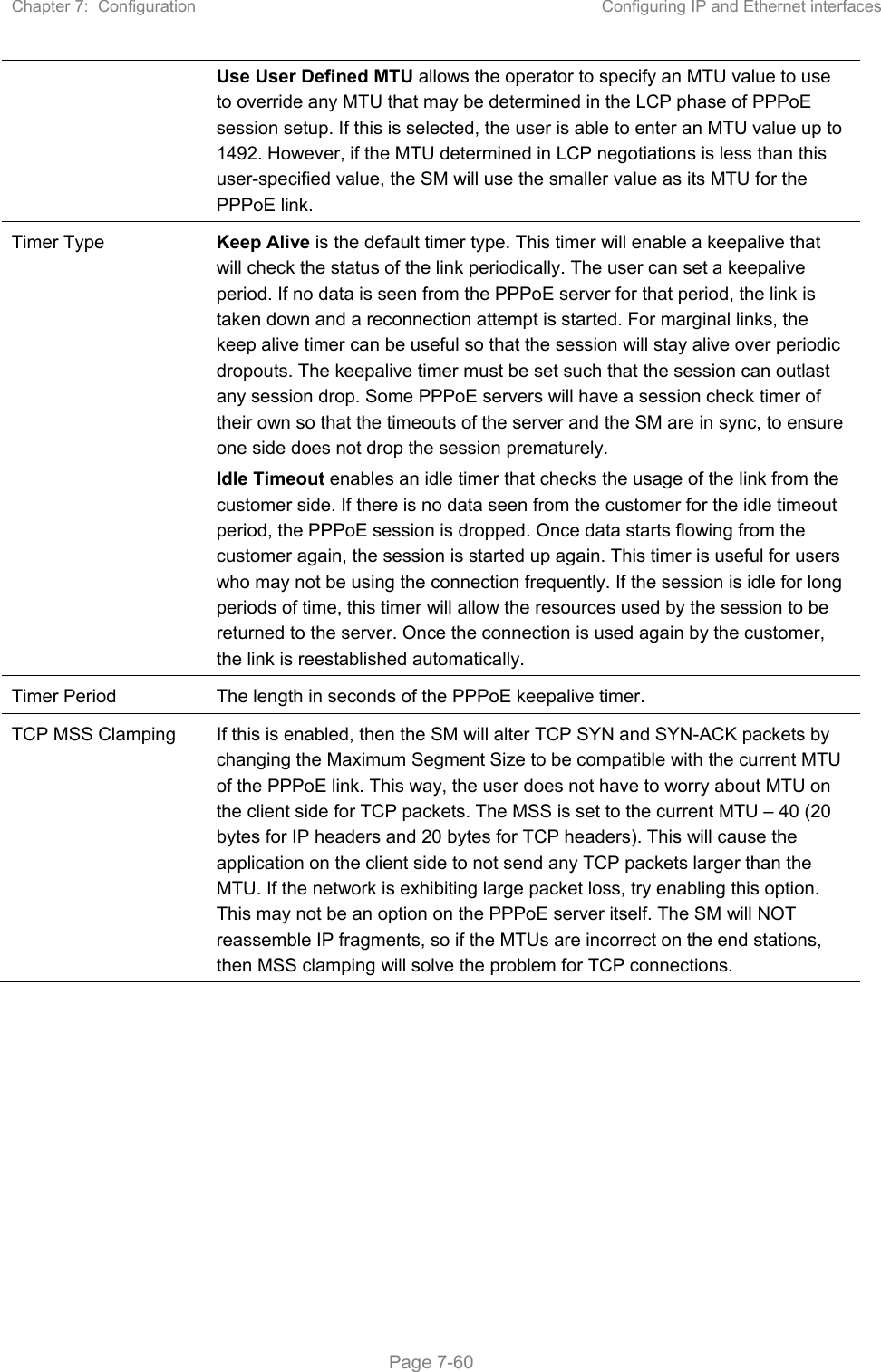 Chapter 7:  Configuration  Configuring IP and Ethernet interfaces   Page 7-60 Use User Defined MTU allows the operator to specify an MTU value to use to override any MTU that may be determined in the LCP phase of PPPoE session setup. If this is selected, the user is able to enter an MTU value up to 1492. However, if the MTU determined in LCP negotiations is less than this user-specified value, the SM will use the smaller value as its MTU for the PPPoE link. Timer Type  Keep Alive is the default timer type. This timer will enable a keepalive that will check the status of the link periodically. The user can set a keepalive period. If no data is seen from the PPPoE server for that period, the link is taken down and a reconnection attempt is started. For marginal links, the keep alive timer can be useful so that the session will stay alive over periodic dropouts. The keepalive timer must be set such that the session can outlast any session drop. Some PPPoE servers will have a session check timer of their own so that the timeouts of the server and the SM are in sync, to ensure one side does not drop the session prematurely. Idle Timeout enables an idle timer that checks the usage of the link from the customer side. If there is no data seen from the customer for the idle timeout period, the PPPoE session is dropped. Once data starts flowing from the customer again, the session is started up again. This timer is useful for users who may not be using the connection frequently. If the session is idle for long periods of time, this timer will allow the resources used by the session to be returned to the server. Once the connection is used again by the customer, the link is reestablished automatically. Timer Period  The length in seconds of the PPPoE keepalive timer. TCP MSS Clamping  If this is enabled, then the SM will alter TCP SYN and SYN-ACK packets by changing the Maximum Segment Size to be compatible with the current MTU of the PPPoE link. This way, the user does not have to worry about MTU on the client side for TCP packets. The MSS is set to the current MTU – 40 (20 bytes for IP headers and 20 bytes for TCP headers). This will cause the application on the client side to not send any TCP packets larger than the MTU. If the network is exhibiting large packet loss, try enabling this option. This may not be an option on the PPPoE server itself. The SM will NOT reassemble IP fragments, so if the MTUs are incorrect on the end stations, then MSS clamping will solve the problem for TCP connections.    