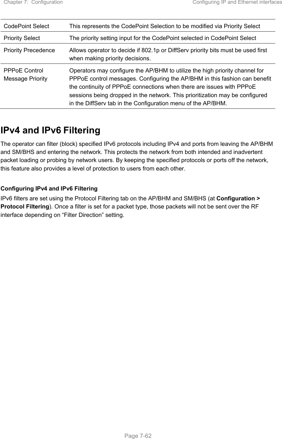 Chapter 7:  Configuration  Configuring IP and Ethernet interfaces   Page 7-62 CodePoint Select  This represents the CodePoint Selection to be modified via Priority Select Priority Select  The priority setting input for the CodePoint selected in CodePoint Select Priority Precedence  Allows operator to decide if 802.1p or DiffServ priority bits must be used first when making priority decisions. PPPoE Control Message Priority Operators may configure the AP/BHM to utilize the high priority channel for PPPoE control messages. Configuring the AP/BHM in this fashion can benefit the continuity of PPPoE connections when there are issues with PPPoE sessions being dropped in the network. This prioritization may be configured in the DiffServ tab in the Configuration menu of the AP/BHM.  IPv4 and IPv6 Filtering The operator can filter (block) specified IPv6 protocols including IPv4 and ports from leaving the AP/BHM and SM/BHS and entering the network. This protects the network from both intended and inadvertent packet loading or probing by network users. By keeping the specified protocols or ports off the network, this feature also provides a level of protection to users from each other.   Configuring IPv4 and IPv6 Filtering IPv6 filters are set using the Protocol Filtering tab on the AP/BHM and SM/BHS (at Configuration &gt; Protocol Filtering). Once a filter is set for a packet type, those packets will not be sent over the RF interface depending on “Filter Direction” setting.   