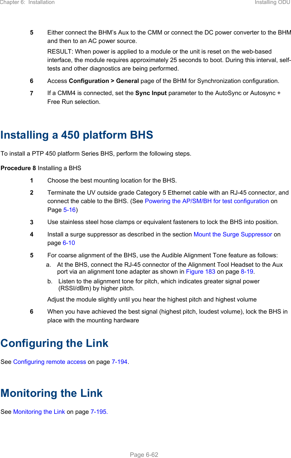 Chapter 6:  Installation  Installing ODU   Page 6-62 5  Either connect the BHM’s Aux to the CMM or connect the DC power converter to the BHM and then to an AC power source. RESULT: When power is applied to a module or the unit is reset on the web-based interface, the module requires approximately 25 seconds to boot. During this interval, self-tests and other diagnostics are being performed. 6  Access Configuration &gt; General page of the BHM for Synchronization configuration. 7  If a CMM4 is connected, set the Sync Input parameter to the AutoSync or Autosync + Free Run selection.  Installing a 450 platform BHS To install a PTP 450 platform Series BHS, perform the following steps. Procedure 8 Installing a BHS 1  Choose the best mounting location for the BHS. 2  Terminate the UV outside grade Category 5 Ethernet cable with an RJ-45 connector, and connect the cable to the BHS. (See Powering the AP/SM/BH for test configuration on Page 5-16) 3  Use stainless steel hose clamps or equivalent fasteners to lock the BHS into position. 4  Install a surge suppressor as described in the section Mount the Surge Suppressor on page 6-10 5  For coarse alignment of the BHS, use the Audible Alignment Tone feature as follows: a.  At the BHS, connect the RJ-45 connector of the Alignment Tool Headset to the Aux port via an alignment tone adapter as shown in Figure 183 on page 8-19. b.  Listen to the alignment tone for pitch, which indicates greater signal power (RSSI/dBm) by higher pitch. Adjust the module slightly until you hear the highest pitch and highest volume 6  When you have achieved the best signal (highest pitch, loudest volume), lock the BHS in place with the mounting hardware Configuring the Link See Configuring remote access on page 7-194.  Monitoring the Link See Monitoring the Link on page 7-195. 