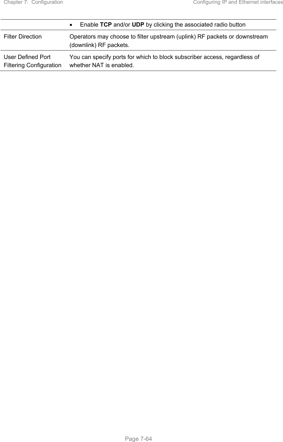 Chapter 7:  Configuration  Configuring IP and Ethernet interfaces   Page 7-64   Enable TCP and/or UDP by clicking the associated radio button  Filter Direction  Operators may choose to filter upstream (uplink) RF packets or downstream (downlink) RF packets. User Defined Port Filtering Configuration You can specify ports for which to block subscriber access, regardless of whether NAT is enabled.    
