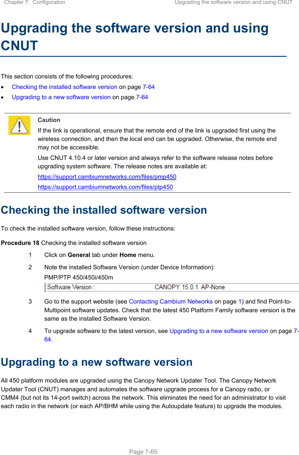 Chapter 7:  Configuration  Upgrading the software version and using CNUT   Page 7-65 Upgrading the software version and using CNUT This section consists of the following procedures:  Checking the installed software version on page 7-64  Upgrading to a new software version on page 7-64   Caution If the link is operational, ensure that the remote end of the link is upgraded first using the wireless connection, and then the local end can be upgraded. Otherwise, the remote end may not be accessible. Use CNUT 4.10.4 or later version and always refer to the software release notes before upgrading system software. The release notes are available at: https://support.cambiumnetworks.com/files/pmp450 https://support.cambiumnetworks.com/files/ptp450 Checking the installed software version To check the installed software version, follow these instructions: Procedure 18 Checking the installed software version 1  Click on General tab under Home menu. 2  Note the installed Software Version (under Device Information): PMP/PTP 450/450i/450m  3  Go to the support website (see Contacting Cambium Networks on page 1) and find Point-to-Multipoint software updates. Check that the latest 450 Platform Family software version is the same as the installed Software Version. 4  To upgrade software to the latest version, see Upgrading to a new software version on page 7-64. Upgrading to a new software version All 450 platform modules are upgraded using the Canopy Network Updater Tool. The Canopy Network Updater Tool (CNUT) manages and automates the software upgrade process for a Canopy radio, or CMM4 (but not its 14-port switch) across the network. This eliminates the need for an administrator to visit each radio in the network (or each AP/BHM while using the Autoupdate feature) to upgrade the modules.  