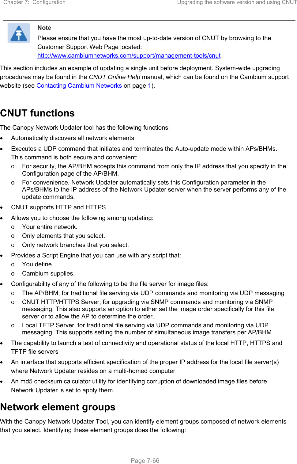 Chapter 7:  Configuration  Upgrading the software version and using CNUT   Page 7-66  Note Please ensure that you have the most up-to-date version of CNUT by browsing to the Customer Support Web Page located: http://www.cambiumnetworks.com/support/management-tools/cnut This section includes an example of updating a single unit before deployment. System-wide upgrading procedures may be found in the CNUT Online Help manual, which can be found on the Cambium support website (see Contacting Cambium Networks on page 1).  CNUT functions The Canopy Network Updater tool has the following functions:   Automatically discovers all network elements   Executes a UDP command that initiates and terminates the Auto-update mode within APs/BHMs. This command is both secure and convenient: o  For security, the AP/BHM accepts this command from only the IP address that you specify in the Configuration page of the AP/BHM.  o  For convenience, Network Updater automatically sets this Configuration parameter in the APs/BHMs to the IP address of the Network Updater server when the server performs any of the update commands.   CNUT supports HTTP and HTTPS   Allows you to choose the following among updating: o  Your entire network. o  Only elements that you select. o  Only network branches that you select.   Provides a Script Engine that you can use with any script that: o  You define. o  Cambium supplies.   Configurability of any of the following to be the file server for image files: o  The AP/BHM, for traditional file serving via UDP commands and monitoring via UDP messaging o  CNUT HTTP/HTTPS Server, for upgrading via SNMP commands and monitoring via SNMP messaging. This also supports an option to either set the image order specifically for this file server or to allow the AP to determine the order. o  Local TFTP Server, for traditional file serving via UDP commands and monitoring via UDP messaging. This supports setting the number of simultaneous image transfers per AP/BHM   The capability to launch a test of connectivity and operational status of the local HTTP, HTTPS and TFTP file servers   An interface that supports efficient specification of the proper IP address for the local file server(s) where Network Updater resides on a multi-homed computer   An md5 checksum calculator utility for identifying corruption of downloaded image files before Network Updater is set to apply them. Network element groups  With the Canopy Network Updater Tool, you can identify element groups composed of network elements that you select. Identifying these element groups does the following: 