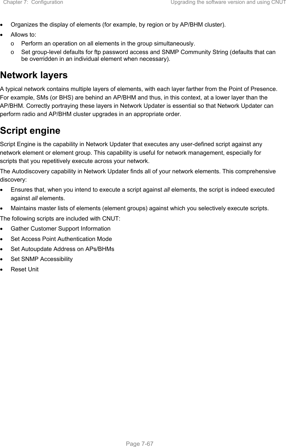 Chapter 7:  Configuration  Upgrading the software version and using CNUT   Page 7-67   Organizes the display of elements (for example, by region or by AP/BHM cluster).   Allows to: o  Perform an operation on all elements in the group simultaneously. o  Set group-level defaults for ftp password access and SNMP Community String (defaults that can be overridden in an individual element when necessary). Network layers A typical network contains multiple layers of elements, with each layer farther from the Point of Presence. For example, SMs (or BHS) are behind an AP/BHM and thus, in this context, at a lower layer than the AP/BHM. Correctly portraying these layers in Network Updater is essential so that Network Updater can perform radio and AP/BHM cluster upgrades in an appropriate order. Script engine Script Engine is the capability in Network Updater that executes any user-defined script against any network element or element group. This capability is useful for network management, especially for scripts that you repetitively execute across your network.  The Autodiscovery capability in Network Updater finds all of your network elements. This comprehensive discovery:   Ensures that, when you intend to execute a script against all elements, the script is indeed executed against all elements.   Maintains master lists of elements (element groups) against which you selectively execute scripts. The following scripts are included with CNUT:    Gather Customer Support Information   Set Access Point Authentication Mode   Set Autoupdate Address on APs/BHMs   Set SNMP Accessibility    Reset Unit   