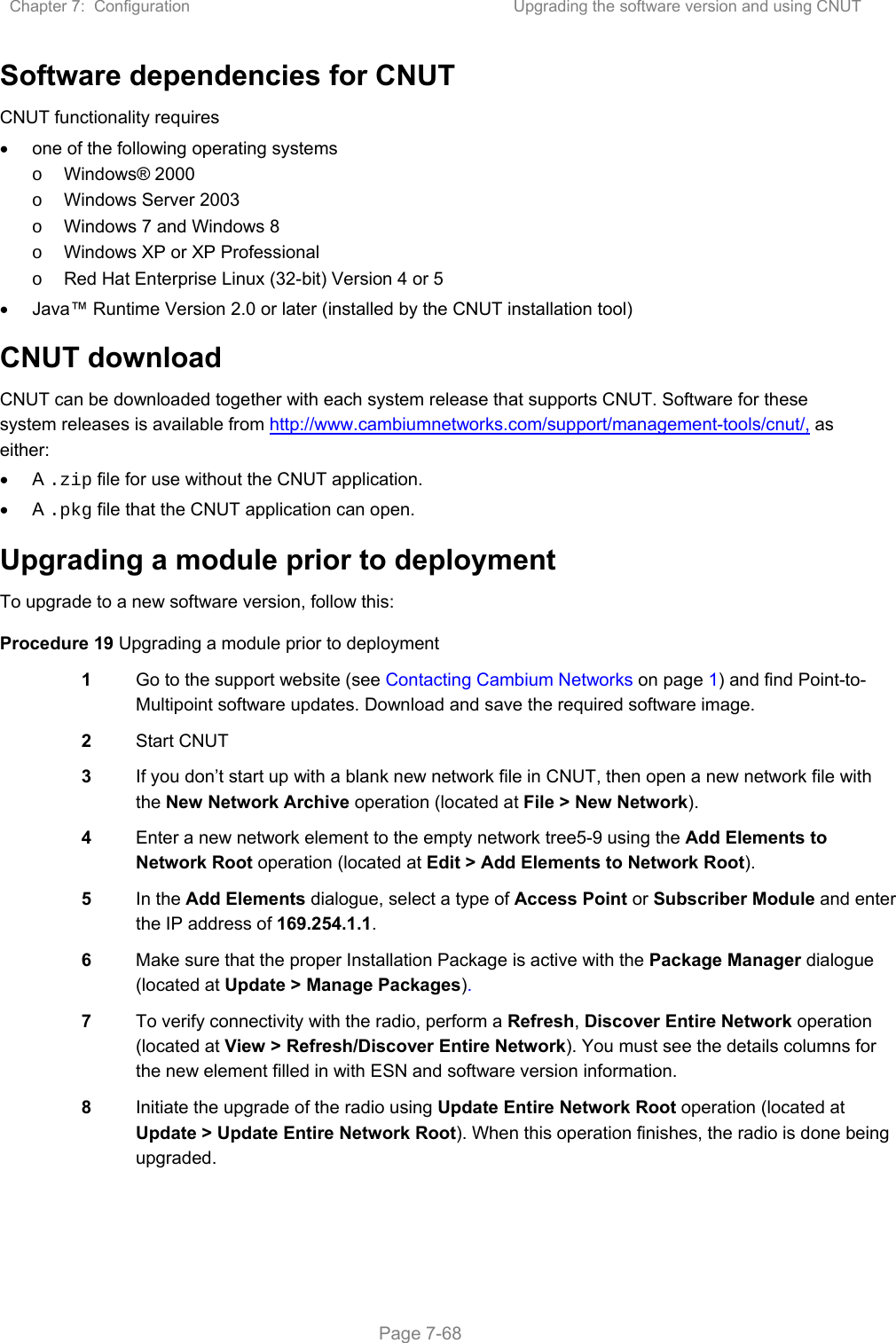Chapter 7:  Configuration  Upgrading the software version and using CNUT   Page 7-68 Software dependencies for CNUT CNUT functionality requires   one of the following operating systems o  Windows® 2000 o  Windows Server 2003 o  Windows 7 and Windows 8 o  Windows XP or XP Professional o  Red Hat Enterprise Linux (32-bit) Version 4 or 5   Java™ Runtime Version 2.0 or later (installed by the CNUT installation tool) CNUT download CNUT can be downloaded together with each system release that supports CNUT. Software for these system releases is available from http://www.cambiumnetworks.com/support/management-tools/cnut/, as either:  A .zip file for use without the CNUT application.  A .pkg file that the CNUT application can open. Upgrading a module prior to deployment To upgrade to a new software version, follow this: Procedure 19 Upgrading a module prior to deployment 1  Go to the support website (see Contacting Cambium Networks on page 1) and find Point-to-Multipoint software updates. Download and save the required software image. 2  Start CNUT 3  If you don’t start up with a blank new network file in CNUT, then open a new network file with the New Network Archive operation (located at File &gt; New Network). 4  Enter a new network element to the empty network tree5-9 using the Add Elements to Network Root operation (located at Edit &gt; Add Elements to Network Root). 5  In the Add Elements dialogue, select a type of Access Point or Subscriber Module and enter the IP address of 169.254.1.1. 6  Make sure that the proper Installation Package is active with the Package Manager dialogue (located at Update &gt; Manage Packages). 7  To verify connectivity with the radio, perform a Refresh, Discover Entire Network operation (located at View &gt; Refresh/Discover Entire Network). You must see the details columns for the new element filled in with ESN and software version information. 8  Initiate the upgrade of the radio using Update Entire Network Root operation (located at Update &gt; Update Entire Network Root). When this operation finishes, the radio is done being upgraded. 
