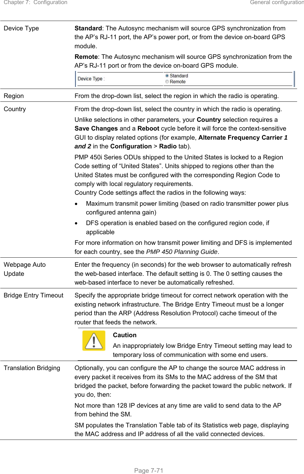 Chapter 7:  Configuration  General configuration   Page 7-71 Device Type Standard: The Autosync mechanism will source GPS synchronization from the AP’s RJ-11 port, the AP’s power port, or from the device on-board GPS module. Remote: The Autosync mechanism will source GPS synchronization from the AP’s RJ-11 port or from the device on-board GPS module. Region  From the drop-down list, select the region in which the radio is operating. Country  From the drop-down list, select the country in which the radio is operating.  Unlike selections in other parameters, your Country selection requires a Save Changes and a Reboot cycle before it will force the context-sensitive GUI to display related options (for example, Alternate Frequency Carrier 1 and 2 in the Configuration &gt; Radio tab).  PMP 450i Series ODUs shipped to the United States is locked to a Region Code setting of “United States”. Units shipped to regions other than the United States must be configured with the corresponding Region Code to comply with local regulatory requirements. Country Code settings affect the radios in the following ways:   Maximum transmit power limiting (based on radio transmitter power plus configured antenna gain)   DFS operation is enabled based on the configured region code, if applicable For more information on how transmit power limiting and DFS is implemented for each country, see the PMP 450 Planning Guide. Webpage Auto Update Enter the frequency (in seconds) for the web browser to automatically refresh the web-based interface. The default setting is 0. The 0 setting causes the web-based interface to never be automatically refreshed. Bridge Entry Timeout  Specify the appropriate bridge timeout for correct network operation with the existing network infrastructure. The Bridge Entry Timeout must be a longer period than the ARP (Address Resolution Protocol) cache timeout of the router that feeds the network.  Caution An inappropriately low Bridge Entry Timeout setting may lead to temporary loss of communication with some end users. Translation Bridging  Optionally, you can configure the AP to change the source MAC address in every packet it receives from its SMs to the MAC address of the SM that bridged the packet, before forwarding the packet toward the public network. If you do, then: Not more than 128 IP devices at any time are valid to send data to the AP from behind the SM. SM populates the Translation Table tab of its Statistics web page, displaying the MAC address and IP address of all the valid connected devices. 