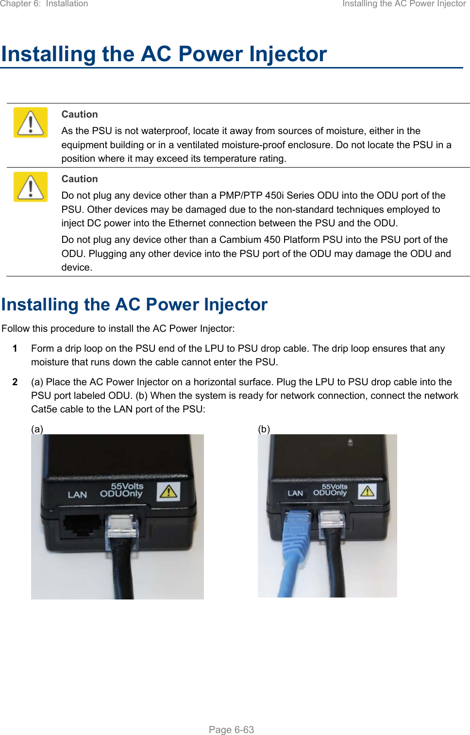 Chapter 6:  Installation  Installing the AC Power Injector   Page 6-63 Installing the AC Power Injector   Caution As the PSU is not waterproof, locate it away from sources of moisture, either in the equipment building or in a ventilated moisture-proof enclosure. Do not locate the PSU in a position where it may exceed its temperature rating.  Caution Do not plug any device other than a PMP/PTP 450i Series ODU into the ODU port of the PSU. Other devices may be damaged due to the non-standard techniques employed to inject DC power into the Ethernet connection between the PSU and the ODU. Do not plug any device other than a Cambium 450 Platform PSU into the PSU port of the ODU. Plugging any other device into the PSU port of the ODU may damage the ODU and device. Installing the AC Power Injector Follow this procedure to install the AC Power Injector: 1  Form a drip loop on the PSU end of the LPU to PSU drop cable. The drip loop ensures that any moisture that runs down the cable cannot enter the PSU. 2  (a) Place the AC Power Injector on a horizontal surface. Plug the LPU to PSU drop cable into the PSU port labeled ODU. (b) When the system is ready for network connection, connect the network Cat5e cable to the LAN port of the PSU:   (a)  (b)     