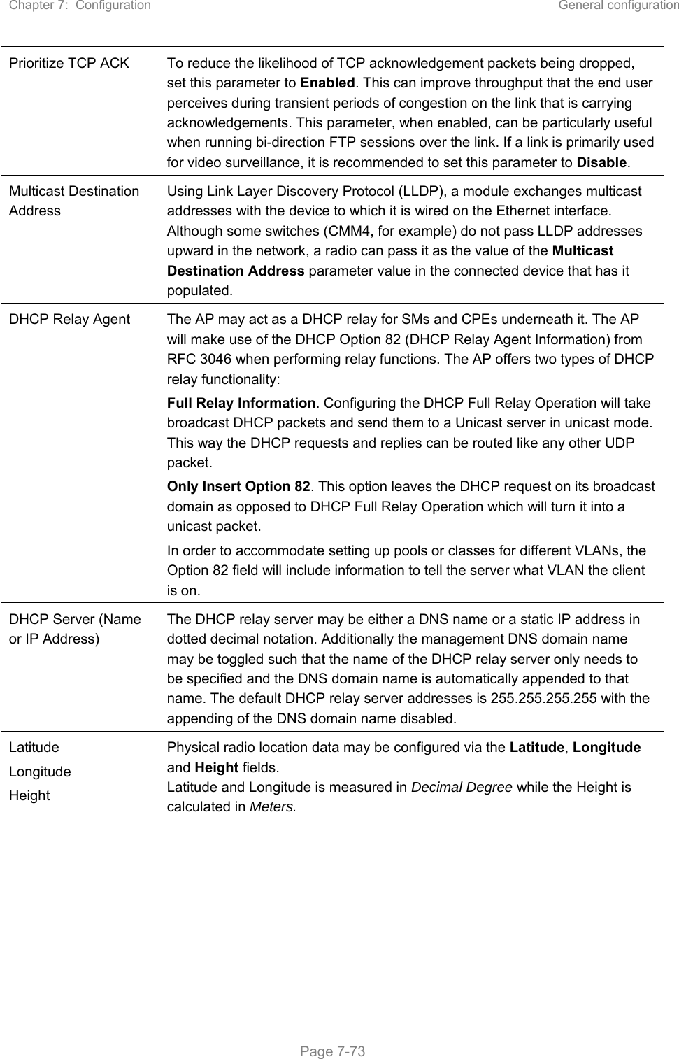 Chapter 7:  Configuration  General configuration   Page 7-73 Prioritize TCP ACK  To reduce the likelihood of TCP acknowledgement packets being dropped, set this parameter to Enabled. This can improve throughput that the end user perceives during transient periods of congestion on the link that is carrying acknowledgements. This parameter, when enabled, can be particularly useful when running bi-direction FTP sessions over the link. If a link is primarily used for video surveillance, it is recommended to set this parameter to Disable. Multicast Destination Address Using Link Layer Discovery Protocol (LLDP), a module exchanges multicast addresses with the device to which it is wired on the Ethernet interface. Although some switches (CMM4, for example) do not pass LLDP addresses upward in the network, a radio can pass it as the value of the Multicast Destination Address parameter value in the connected device that has it populated.  DHCP Relay Agent  The AP may act as a DHCP relay for SMs and CPEs underneath it. The AP will make use of the DHCP Option 82 (DHCP Relay Agent Information) from RFC 3046 when performing relay functions. The AP offers two types of DHCP relay functionality:  Full Relay Information. Configuring the DHCP Full Relay Operation will take broadcast DHCP packets and send them to a Unicast server in unicast mode. This way the DHCP requests and replies can be routed like any other UDP packet. Only Insert Option 82. This option leaves the DHCP request on its broadcast domain as opposed to DHCP Full Relay Operation which will turn it into a unicast packet. In order to accommodate setting up pools or classes for different VLANs, the Option 82 field will include information to tell the server what VLAN the client is on. DHCP Server (Name or IP Address) The DHCP relay server may be either a DNS name or a static IP address in dotted decimal notation. Additionally the management DNS domain name may be toggled such that the name of the DHCP relay server only needs to be specified and the DNS domain name is automatically appended to that name. The default DHCP relay server addresses is 255.255.255.255 with the appending of the DNS domain name disabled. Latitude Longitude Height Physical radio location data may be configured via the Latitude, Longitude and Height fields.  Latitude and Longitude is measured in Decimal Degree while the Height is calculated in Meters.   