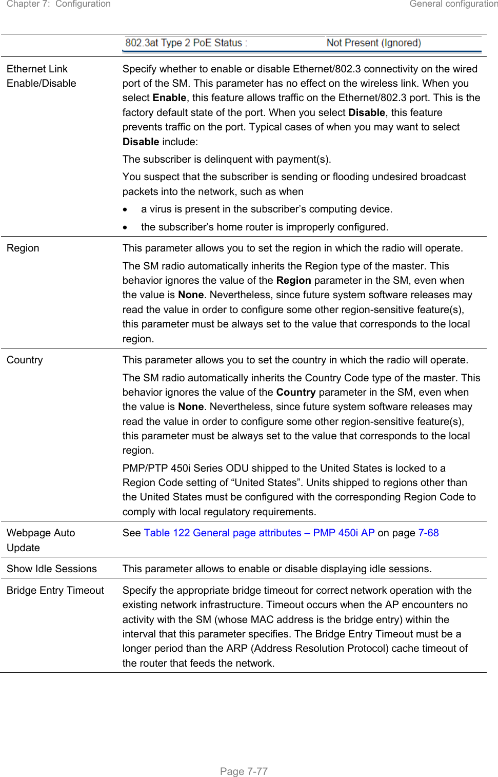 Chapter 7:  Configuration  General configuration   Page 7-77  Ethernet Link Enable/Disable  Specify whether to enable or disable Ethernet/802.3 connectivity on the wired port of the SM. This parameter has no effect on the wireless link. When you select Enable, this feature allows traffic on the Ethernet/802.3 port. This is the factory default state of the port. When you select Disable, this feature prevents traffic on the port. Typical cases of when you may want to select Disable include: The subscriber is delinquent with payment(s). You suspect that the subscriber is sending or flooding undesired broadcast packets into the network, such as when    a virus is present in the subscriber’s computing device.   the subscriber’s home router is improperly configured. Region  This parameter allows you to set the region in which the radio will operate.  The SM radio automatically inherits the Region type of the master. This behavior ignores the value of the Region parameter in the SM, even when the value is None. Nevertheless, since future system software releases may read the value in order to configure some other region-sensitive feature(s), this parameter must be always set to the value that corresponds to the local region. Country  This parameter allows you to set the country in which the radio will operate.  The SM radio automatically inherits the Country Code type of the master. This behavior ignores the value of the Country parameter in the SM, even when the value is None. Nevertheless, since future system software releases may read the value in order to configure some other region-sensitive feature(s), this parameter must be always set to the value that corresponds to the local region. PMP/PTP 450i Series ODU shipped to the United States is locked to a Region Code setting of “United States”. Units shipped to regions other than the United States must be configured with the corresponding Region Code to comply with local regulatory requirements. Webpage Auto Update See Table 122 General page attributes – PMP 450i AP on page 7-68 Show Idle Sessions  This parameter allows to enable or disable displaying idle sessions. Bridge Entry Timeout  Specify the appropriate bridge timeout for correct network operation with the existing network infrastructure. Timeout occurs when the AP encounters no activity with the SM (whose MAC address is the bridge entry) within the interval that this parameter specifies. The Bridge Entry Timeout must be a longer period than the ARP (Address Resolution Protocol) cache timeout of the router that feeds the network. 