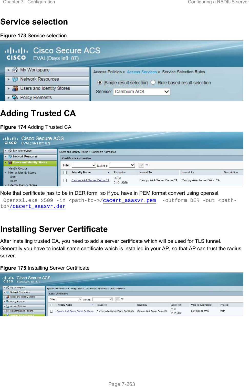 Chapter 7:  Configuration  Configuring a RADIUS server   Page 7-263 Service selection Figure 173 Service selection  Adding Trusted CA Figure 174 Adding Trusted CA  Note that certificate has to be in DER form, so if you have in PEM format convert using openssl.  Openssl.exe x509 -in &lt;path-to-&gt;/cacert_aaasvr.pem  -outform DER -out &lt;path-to&gt;/cacert_aaasvr.der  Installing Server Certificate After installing trusted CA, you need to add a server certificate which will be used for TLS tunnel. Generally you have to install same certificate which is installed in your AP, so that AP can trust the radius server. Figure 175 Installing Server Certificate    