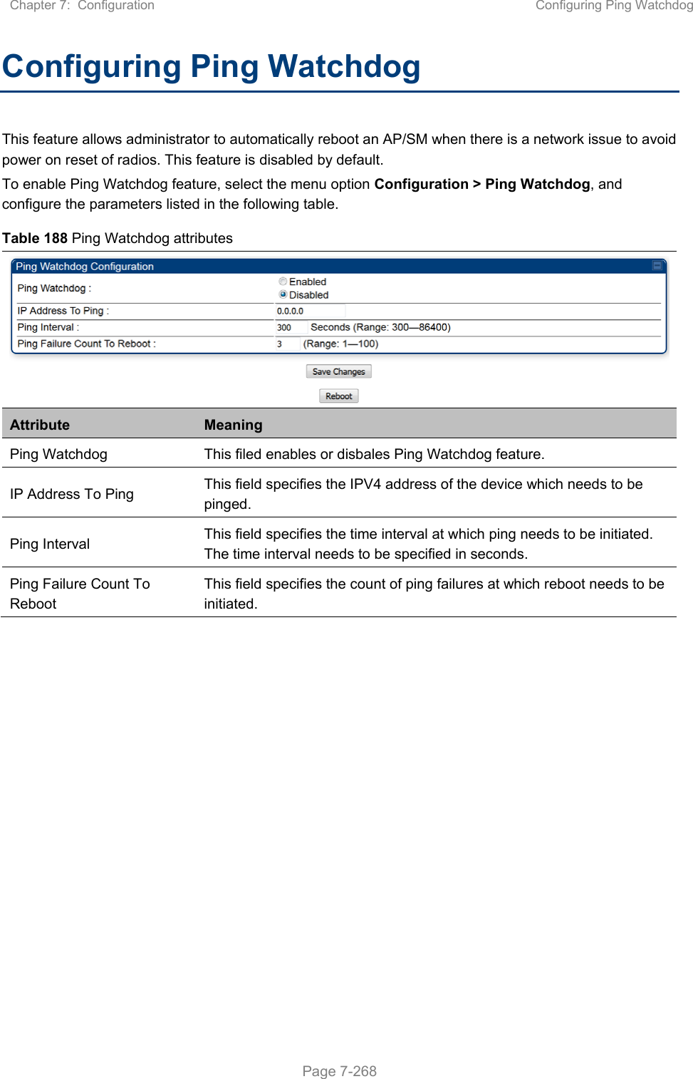 Chapter 7:  Configuration  Configuring Ping Watchdog   Page 7-268 Configuring Ping Watchdog This feature allows administrator to automatically reboot an AP/SM when there is a network issue to avoid power on reset of radios. This feature is disabled by default. To enable Ping Watchdog feature, select the menu option Configuration &gt; Ping Watchdog, and configure the parameters listed in the following table. Table 188 Ping Watchdog attributes Attribute  Meaning Ping Watchdog  This filed enables or disbales Ping Watchdog feature. IP Address To Ping  This field specifies the IPV4 address of the device which needs to be pinged. Ping Interval  This field specifies the time interval at which ping needs to be initiated. The time interval needs to be specified in seconds. Ping Failure Count To Reboot This field specifies the count of ping failures at which reboot needs to be initiated.    