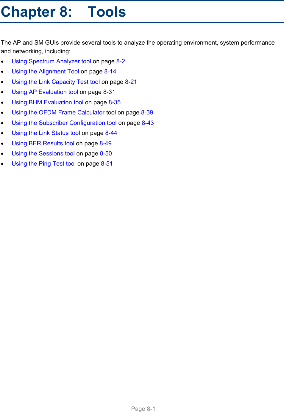     Page 8-1   Chapter 8:   Tools The AP and SM GUIs provide several tools to analyze the operating environment, system performance and networking, including:  Using Spectrum Analyzer tool on page 8-2  Using the Alignment Tool on page 8-14  Using the Link Capacity Test tool on page 8-21  Using AP Evaluation tool on page 8-31  Using BHM Evaluation tool on page 8-35  Using the OFDM Frame Calculator tool on page 8-39  Using the Subscriber Configuration tool on page 8-43  Using the Link Status tool on page 8-44  Using BER Results tool on page 8-49  Using the Sessions tool on page 8-50  Using the Ping Test tool on page 8-51  