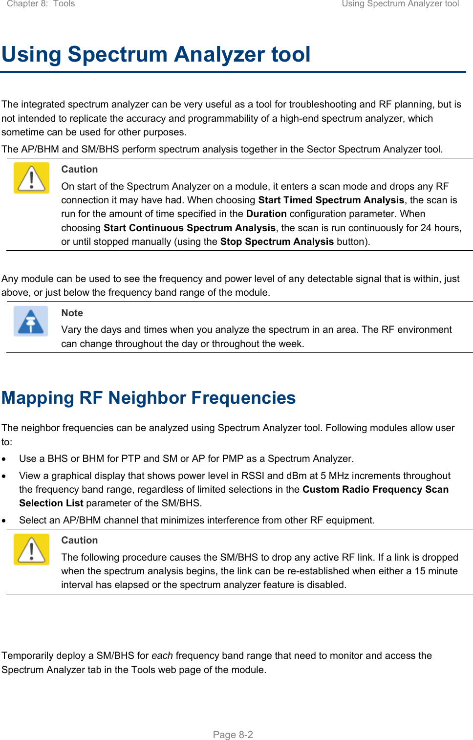 Chapter 8:  Tools  Using Spectrum Analyzer tool   Page 8-2 Using Spectrum Analyzer tool  The integrated spectrum analyzer can be very useful as a tool for troubleshooting and RF planning, but is not intended to replicate the accuracy and programmability of a high-end spectrum analyzer, which sometime can be used for other purposes. The AP/BHM and SM/BHS perform spectrum analysis together in the Sector Spectrum Analyzer tool.  Caution On start of the Spectrum Analyzer on a module, it enters a scan mode and drops any RF connection it may have had. When choosing Start Timed Spectrum Analysis, the scan is run for the amount of time specified in the Duration configuration parameter. When choosing Start Continuous Spectrum Analysis, the scan is run continuously for 24 hours, or until stopped manually (using the Stop Spectrum Analysis button).  Any module can be used to see the frequency and power level of any detectable signal that is within, just above, or just below the frequency band range of the module.   Note Vary the days and times when you analyze the spectrum in an area. The RF environment can change throughout the day or throughout the week.  Mapping RF Neighbor Frequencies The neighbor frequencies can be analyzed using Spectrum Analyzer tool. Following modules allow user to:   Use a BHS or BHM for PTP and SM or AP for PMP as a Spectrum Analyzer.   View a graphical display that shows power level in RSSI and dBm at 5 MHz increments throughout the frequency band range, regardless of limited selections in the Custom Radio Frequency Scan Selection List parameter of the SM/BHS.   Select an AP/BHM channel that minimizes interference from other RF equipment.  Caution The following procedure causes the SM/BHS to drop any active RF link. If a link is dropped when the spectrum analysis begins, the link can be re-established when either a 15 minute interval has elapsed or the spectrum analyzer feature is disabled.    Temporarily deploy a SM/BHS for each frequency band range that need to monitor and access the Spectrum Analyzer tab in the Tools web page of the module.  