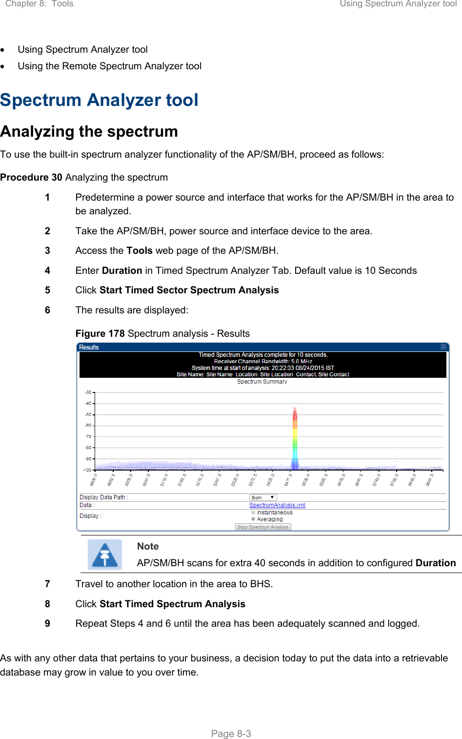Chapter 8:  Tools  Using Spectrum Analyzer tool   Page 8-3   Using Spectrum Analyzer tool   Using the Remote Spectrum Analyzer tool Spectrum Analyzer tool Analyzing the spectrum To use the built-in spectrum analyzer functionality of the AP/SM/BH, proceed as follows: Procedure 30 Analyzing the spectrum 1  Predetermine a power source and interface that works for the AP/SM/BH in the area to be analyzed. 2  Take the AP/SM/BH, power source and interface device to the area. 3  Access the Tools web page of the AP/SM/BH. 4  Enter Duration in Timed Spectrum Analyzer Tab. Default value is 10 Seconds 5  Click Start Timed Sector Spectrum Analysis 6  The results are displayed: Figure 178 Spectrum analysis - Results   Note AP/SM/BH scans for extra 40 seconds in addition to configured Duration  7  Travel to another location in the area to BHS. 8  Click Start Timed Spectrum Analysis 9  Repeat Steps 4 and 6 until the area has been adequately scanned and logged.  As with any other data that pertains to your business, a decision today to put the data into a retrievable database may grow in value to you over time.  