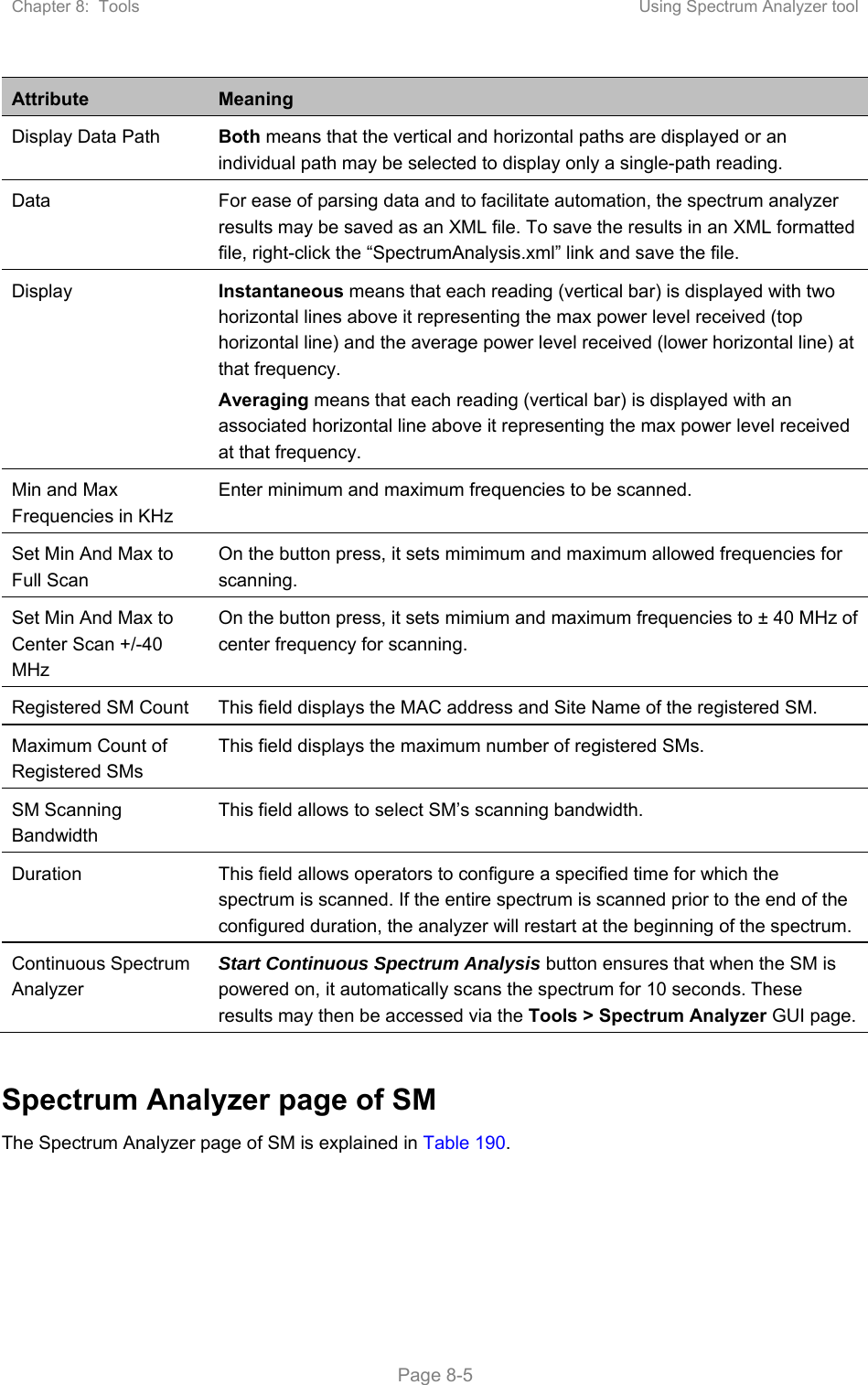 Chapter 8:  Tools  Using Spectrum Analyzer tool   Page 8-5 Attribute  Meaning Display Data Path  Both means that the vertical and horizontal paths are displayed or an individual path may be selected to display only a single-path reading. Data  For ease of parsing data and to facilitate automation, the spectrum analyzer results may be saved as an XML file. To save the results in an XML formatted file, right-click the “SpectrumAnalysis.xml” link and save the file. Display  Instantaneous means that each reading (vertical bar) is displayed with two horizontal lines above it representing the max power level received (top horizontal line) and the average power level received (lower horizontal line) at that frequency. Averaging means that each reading (vertical bar) is displayed with an associated horizontal line above it representing the max power level received at that frequency. Min and Max Frequencies in KHz Enter minimum and maximum frequencies to be scanned. Set Min And Max to Full Scan On the button press, it sets mimimum and maximum allowed frequencies for scanning. Set Min And Max to Center Scan +/-40 MHz On the button press, it sets mimium and maximum frequencies to ± 40 MHz of center frequency for scanning.  Registered SM Count  This field displays the MAC address and Site Name of the registered SM. Maximum Count of Registered SMs This field displays the maximum number of registered SMs.  SM Scanning Bandwidth This field allows to select SM’s scanning bandwidth. Duration  This field allows operators to configure a specified time for which the spectrum is scanned. If the entire spectrum is scanned prior to the end of the configured duration, the analyzer will restart at the beginning of the spectrum. Continuous Spectrum Analyzer  Start Continuous Spectrum Analysis button ensures that when the SM is powered on, it automatically scans the spectrum for 10 seconds. These results may then be accessed via the Tools &gt; Spectrum Analyzer GUI page.  Spectrum Analyzer page of SM The Spectrum Analyzer page of SM is explained in Table 190.  