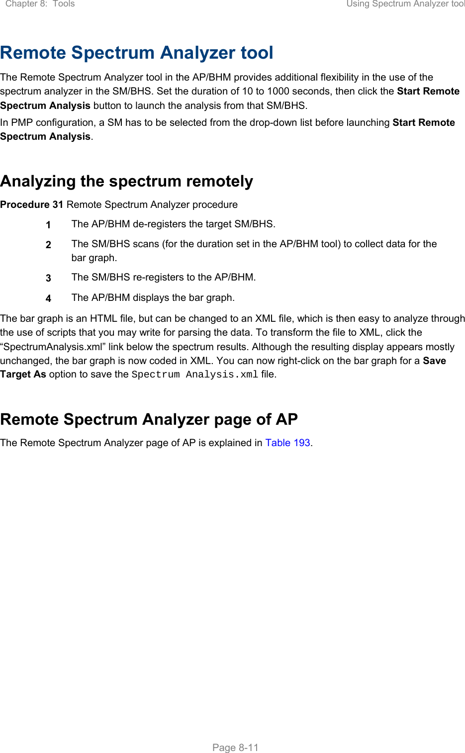 Chapter 8:  Tools  Using Spectrum Analyzer tool   Page 8-11 Remote Spectrum Analyzer tool  The Remote Spectrum Analyzer tool in the AP/BHM provides additional flexibility in the use of the spectrum analyzer in the SM/BHS. Set the duration of 10 to 1000 seconds, then click the Start Remote Spectrum Analysis button to launch the analysis from that SM/BHS.  In PMP configuration, a SM has to be selected from the drop-down list before launching Start Remote Spectrum Analysis.  Analyzing the spectrum remotely Procedure 31 Remote Spectrum Analyzer procedure 1  The AP/BHM de-registers the target SM/BHS. 2  The SM/BHS scans (for the duration set in the AP/BHM tool) to collect data for the bar graph. 3  The SM/BHS re-registers to the AP/BHM. 4  The AP/BHM displays the bar graph. The bar graph is an HTML file, but can be changed to an XML file, which is then easy to analyze through the use of scripts that you may write for parsing the data. To transform the file to XML, click the “SpectrumAnalysis.xml” link below the spectrum results. Although the resulting display appears mostly unchanged, the bar graph is now coded in XML. You can now right-click on the bar graph for a Save Target As option to save the Spectrum Analysis.xml file.  Remote Spectrum Analyzer page of AP The Remote Spectrum Analyzer page of AP is explained in Table 193. 