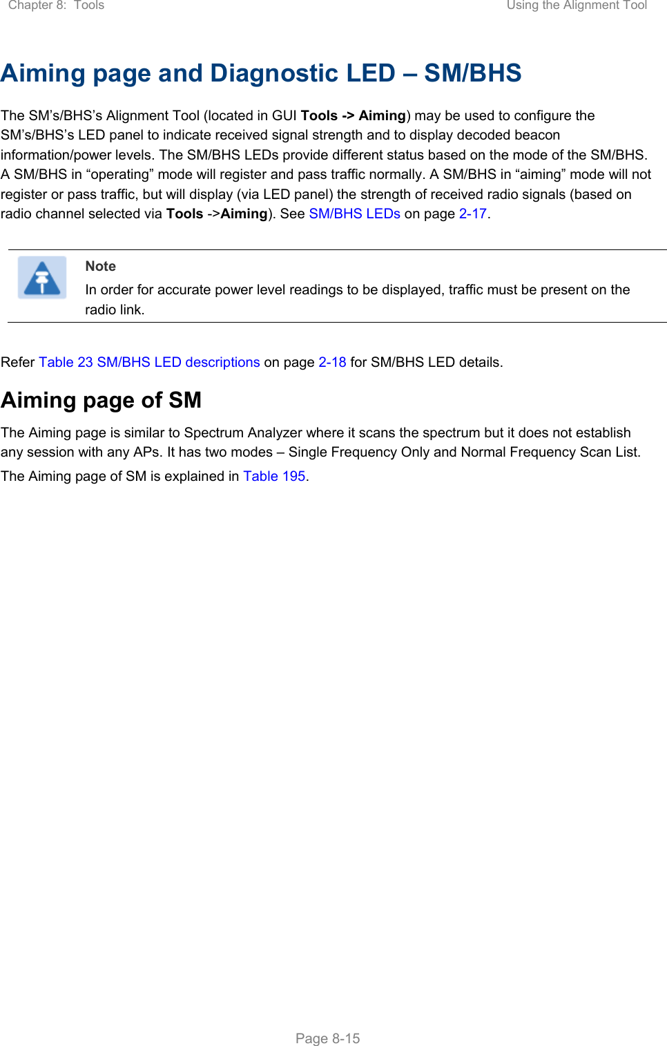 Chapter 8:  Tools  Using the Alignment Tool   Page 8-15 Aiming page and Diagnostic LED – SM/BHS The SM’s/BHS’s Alignment Tool (located in GUI Tools -&gt; Aiming) may be used to configure the SM’s/BHS’s LED panel to indicate received signal strength and to display decoded beacon information/power levels. The SM/BHS LEDs provide different status based on the mode of the SM/BHS. A SM/BHS in “operating” mode will register and pass traffic normally. A SM/BHS in “aiming” mode will not register or pass traffic, but will display (via LED panel) the strength of received radio signals (based on radio channel selected via Tools -&gt;Aiming). See SM/BHS LEDs on page 2-17.   Note In order for accurate power level readings to be displayed, traffic must be present on the radio link.  Refer Table 23 SM/BHS LED descriptions on page 2-18 for SM/BHS LED details. Aiming page of SM The Aiming page is similar to Spectrum Analyzer where it scans the spectrum but it does not establish any session with any APs. It has two modes – Single Frequency Only and Normal Frequency Scan List. The Aiming page of SM is explained in Table 195. 