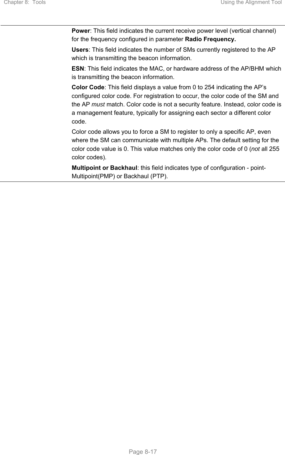 Chapter 8:  Tools  Using the Alignment Tool   Page 8-17 Power: This field indicates the current receive power level (vertical channel) for the frequency configured in parameter Radio Frequency. Users: This field indicates the number of SMs currently registered to the AP which is transmitting the beacon information. ESN: This field indicates the MAC, or hardware address of the AP/BHM which is transmitting the beacon information. Color Code: This field displays a value from 0 to 254 indicating the AP’s configured color code. For registration to occur, the color code of the SM and the AP must match. Color code is not a security feature. Instead, color code is a management feature, typically for assigning each sector a different color code.  Color code allows you to force a SM to register to only a specific AP, even where the SM can communicate with multiple APs. The default setting for the color code value is 0. This value matches only the color code of 0 (not all 255 color codes). Multipoint or Backhaul: this field indicates type of configuration - point-Multipoint(PMP) or Backhaul (PTP).    