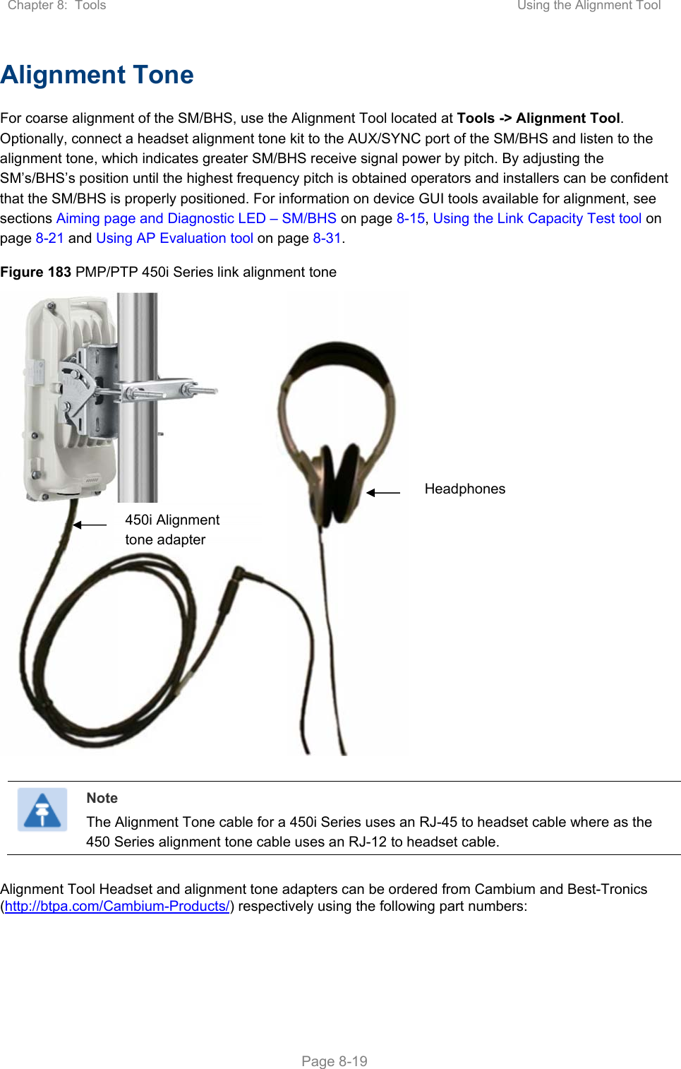 Chapter 8:  Tools  Using the Alignment Tool   Page 8-19 Alignment Tone For coarse alignment of the SM/BHS, use the Alignment Tool located at Tools -&gt; Alignment Tool. Optionally, connect a headset alignment tone kit to the AUX/SYNC port of the SM/BHS and listen to the alignment tone, which indicates greater SM/BHS receive signal power by pitch. By adjusting the SM’s/BHS’s position until the highest frequency pitch is obtained operators and installers can be confident that the SM/BHS is properly positioned. For information on device GUI tools available for alignment, see sections Aiming page and Diagnostic LED – SM/BHS on page 8-15, Using the Link Capacity Test tool on page 8-21 and Using AP Evaluation tool on page 8-31.  Figure 183 PMP/PTP 450i Series link alignment tone       Note The Alignment Tone cable for a 450i Series uses an RJ-45 to headset cable where as the 450 Series alignment tone cable uses an RJ-12 to headset cable.  Alignment Tool Headset and alignment tone adapters can be ordered from Cambium and Best-Tronics (http://btpa.com/Cambium-Products/) respectively using the following part numbers:  Headphones 450i Alignment tone adapter 