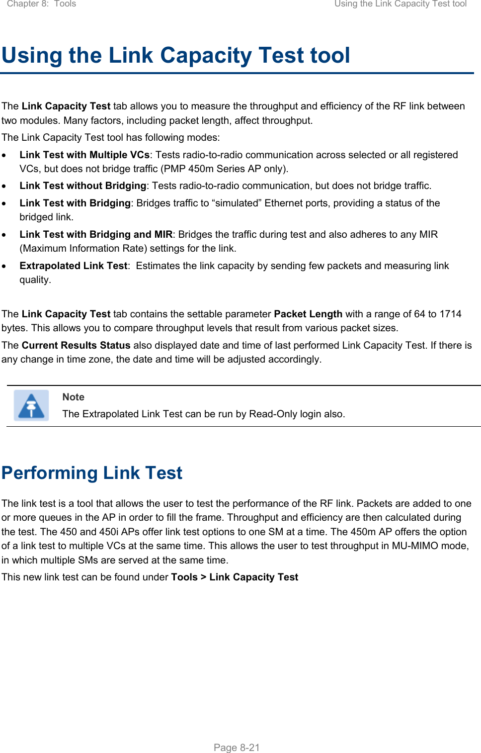 Chapter 8:  Tools  Using the Link Capacity Test tool   Page 8-21 Using the Link Capacity Test tool The Link Capacity Test tab allows you to measure the throughput and efficiency of the RF link between two modules. Many factors, including packet length, affect throughput.  The Link Capacity Test tool has following modes:  Link Test with Multiple VCs: Tests radio-to-radio communication across selected or all registered VCs, but does not bridge traffic (PMP 450m Series AP only).  Link Test without Bridging: Tests radio-to-radio communication, but does not bridge traffic.  Link Test with Bridging: Bridges traffic to “simulated” Ethernet ports, providing a status of the bridged link.  Link Test with Bridging and MIR: Bridges the traffic during test and also adheres to any MIR (Maximum Information Rate) settings for the link.  Extrapolated Link Test:  Estimates the link capacity by sending few packets and measuring link quality.  The Link Capacity Test tab contains the settable parameter Packet Length with a range of 64 to 1714 bytes. This allows you to compare throughput levels that result from various packet sizes. The Current Results Status also displayed date and time of last performed Link Capacity Test. If there is any change in time zone, the date and time will be adjusted accordingly.   Note The Extrapolated Link Test can be run by Read-Only login also.  Performing Link Test The link test is a tool that allows the user to test the performance of the RF link. Packets are added to one or more queues in the AP in order to fill the frame. Throughput and efficiency are then calculated during the test. The 450 and 450i APs offer link test options to one SM at a time. The 450m AP offers the option of a link test to multiple VCs at the same time. This allows the user to test throughput in MU-MIMO mode, in which multiple SMs are served at the same time. This new link test can be found under Tools &gt; Link Capacity Test 