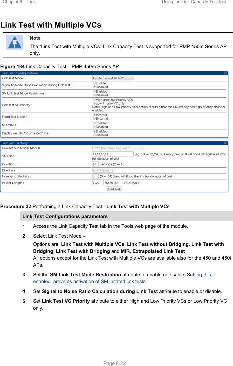 Chapter 8:  Tools  Using the Link Capacity Test tool   Page 8-22 Link Test with Multiple VCs  Note The “Link Test with Multiple VCs” Link Capacity Test is supported for PMP 450m Series AP only. Figure 184 Link Capacity Test – PMP 450m Series AP   Procedure 32 Performing a Link Capacity Test - Link Test with Multiple VCs Link Test Configurations parameters 1 Access the Link Capacity Test tab in the Tools web page of the module. 2 Select Link Test Mode – Options are: Link Test with Multiple VCs, Link Test without Bridging, Link Test with Bridging, Link Test with Bridging and MIR, Extrapolated Link Test All options except for the Link Test with Multiple VCs are available also for the 450 and 450i APs. 3 Set the SM Link Test Mode Restriction attribute to enable or disable. Setting this to enabled, prevents activation of SM initated link tests. 4 Set Signal to Noise Ratio Calculation during Link Test attribute to enable or disable. 5 Set Link Test VC Priority attribute to either High and Low Priority VCs or Low Priority VC only. 