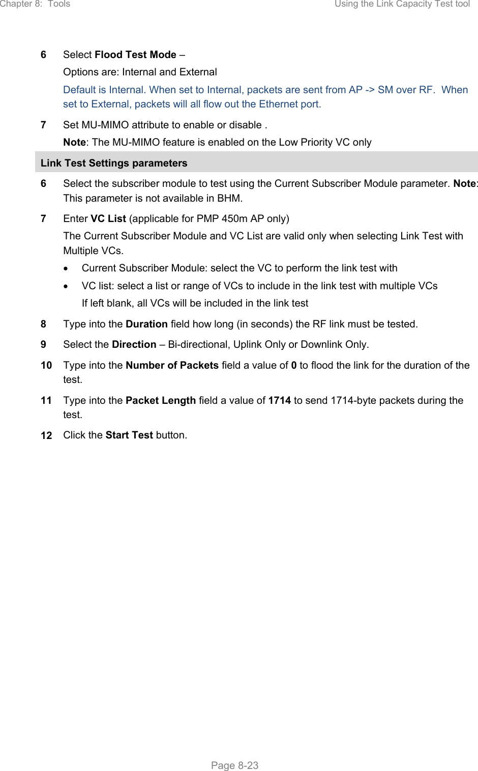 Chapter 8:  Tools  Using the Link Capacity Test tool   Page 8-23 6  Select Flood Test Mode – Options are: Internal and External Default is Internal. When set to Internal, packets are sent from AP -&gt; SM over RF.  When set to External, packets will all flow out the Ethernet port.   7  Set MU-MIMO attribute to enable or disable . Note: The MU-MIMO feature is enabled on the Low Priority VC only Link Test Settings parameters 6  Select the subscriber module to test using the Current Subscriber Module parameter. Note: This parameter is not available in BHM. 7  Enter VC List (applicable for PMP 450m AP only) The Current Subscriber Module and VC List are valid only when selecting Link Test with Multiple VCs.   Current Subscriber Module: select the VC to perform the link test with   VC list: select a list or range of VCs to include in the link test with multiple VCs If left blank, all VCs will be included in the link test 8  Type into the Duration field how long (in seconds) the RF link must be tested. 9  Select the Direction – Bi-directional, Uplink Only or Downlink Only. 10  Type into the Number of Packets field a value of 0 to flood the link for the duration of the test. 11  Type into the Packet Length field a value of 1714 to send 1714-byte packets during the test. 12  Click the Start Test button.  