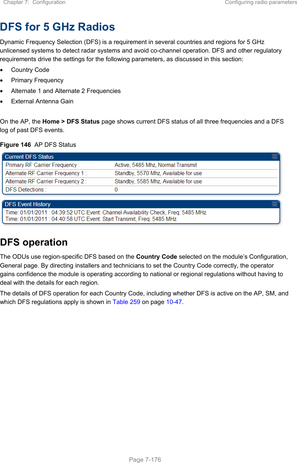 Chapter 7:  Configuration  Configuring radio parameters   Page 7-176 DFS for 5 GHz Radios Dynamic Frequency Selection (DFS) is a requirement in several countries and regions for 5 GHz unlicensed systems to detect radar systems and avoid co-channel operation. DFS and other regulatory requirements drive the settings for the following parameters, as discussed in this section:   Country Code   Primary Frequency   Alternate 1 and Alternate 2 Frequencies   External Antenna Gain  On the AP, the Home &gt; DFS Status page shows current DFS status of all three frequencies and a DFS log of past DFS events. Figure 146  AP DFS Status  DFS operation The ODUs use region-specific DFS based on the Country Code selected on the module’s Configuration, General page. By directing installers and technicians to set the Country Code correctly, the operator gains confidence the module is operating according to national or regional regulations without having to deal with the details for each region. The details of DFS operation for each Country Code, including whether DFS is active on the AP, SM, and which DFS regulations apply is shown in Table 259 on page 10-47.   