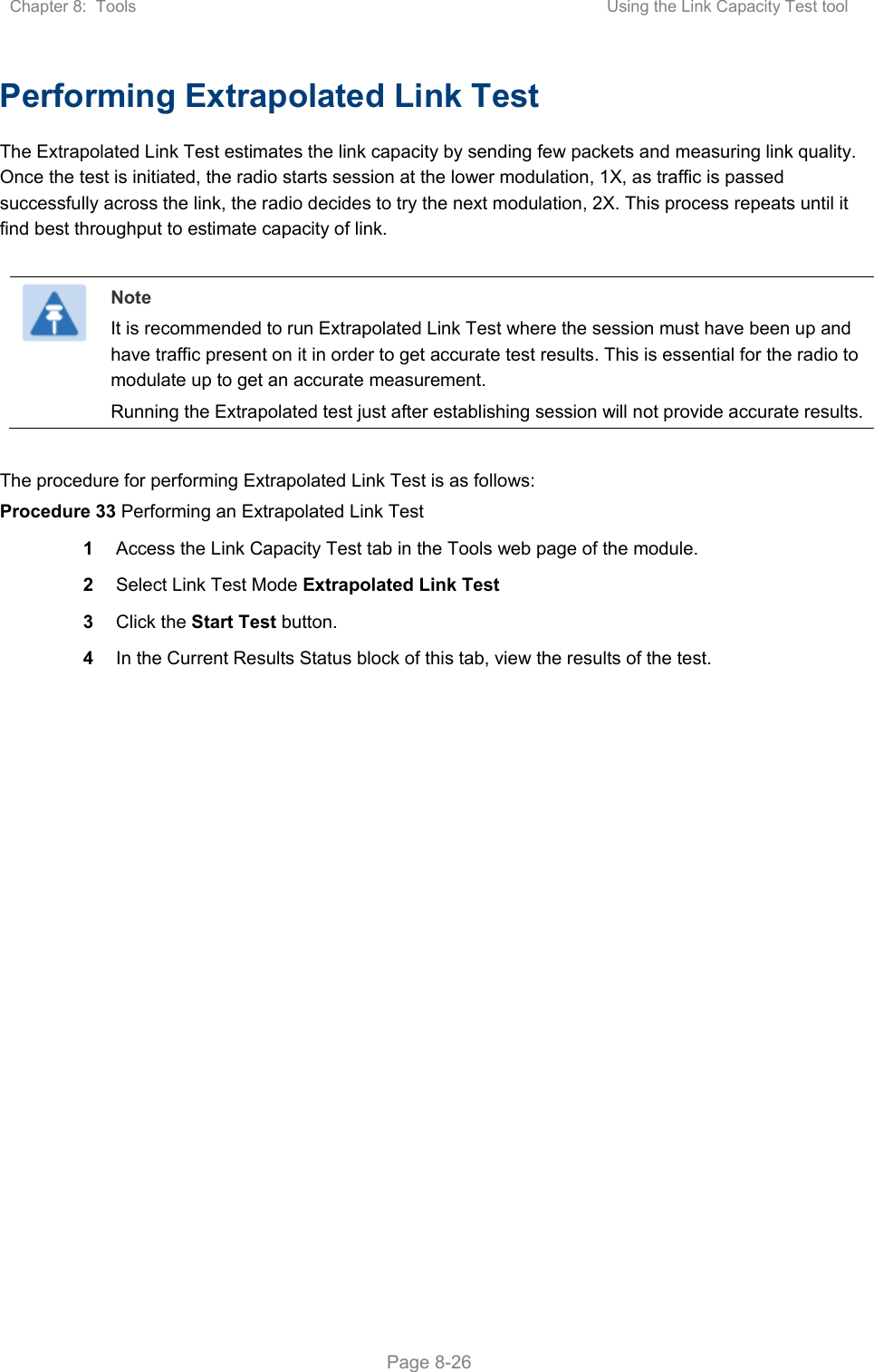 Chapter 8:  Tools  Using the Link Capacity Test tool   Page 8-26 Performing Extrapolated Link Test The Extrapolated Link Test estimates the link capacity by sending few packets and measuring link quality. Once the test is initiated, the radio starts session at the lower modulation, 1X, as traffic is passed successfully across the link, the radio decides to try the next modulation, 2X. This process repeats until it find best throughput to estimate capacity of link.   Note It is recommended to run Extrapolated Link Test where the session must have been up and have traffic present on it in order to get accurate test results. This is essential for the radio to modulate up to get an accurate measurement. Running the Extrapolated test just after establishing session will not provide accurate results.  The procedure for performing Extrapolated Link Test is as follows: Procedure 33 Performing an Extrapolated Link Test 1  Access the Link Capacity Test tab in the Tools web page of the module. 2  Select Link Test Mode Extrapolated Link Test 3  Click the Start Test button. 4  In the Current Results Status block of this tab, view the results of the test. 