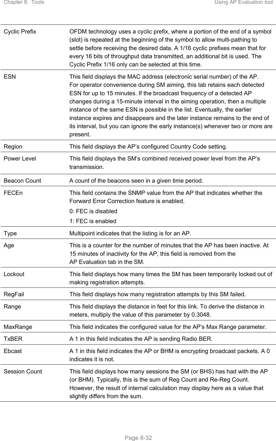 Chapter 8:  Tools  Using AP Evaluation tool   Page 8-32 Cyclic Prefix  OFDM technology uses a cyclic prefix, where a portion of the end of a symbol (slot) is repeated at the beginning of the symbol to allow multi-pathing to settle before receiving the desired data. A 1/16 cyclic prefixes mean that for every 16 bits of throughput data transmitted, an additional bit is used. The Cyclic Prefix 1/16 only can be selected at this time. ESN  This field displays the MAC address (electronic serial number) of the AP. For operator convenience during SM aiming, this tab retains each detected ESN for up to 15 minutes. If the broadcast frequency of a detected AP changes during a 15-minute interval in the aiming operation, then a multiple instance of the same ESN is possible in the list. Eventually, the earlier instance expires and disappears and the later instance remains to the end of its interval, but you can ignore the early instance(s) whenever two or more are present. Region  This field displays the AP’s configured Country Code setting. Power Level  This field displays the SM’s combined received power level from the AP’s transmission. Beacon Count  A count of the beacons seen in a given time period. FECEn  This field contains the SNMP value from the AP that indicates whether the Forward Error Correction feature is enabled. 0: FEC is disabled 1: FEC is enabled Type  Multipoint indicates that the listing is for an AP. Age  This is a counter for the number of minutes that the AP has been inactive. At 15 minutes of inactivity for the AP, this field is removed from the AP Evaluation tab in the SM. Lockout  This field displays how many times the SM has been temporarily locked out of making registration attempts. RegFail  This field displays how many registration attempts by this SM failed. Range  This field displays the distance in feet for this link. To derive the distance in meters, multiply the value of this parameter by 0.3048. MaxRange  This field indicates the configured value for the AP’s Max Range parameter. TxBER  A 1 in this field indicates the AP is sending Radio BER. Ebcast  A 1 in this field indicates the AP or BHM is encrypting broadcast packets. A 0 indicates it is not. Session Count  This field displays how many sessions the SM (or BHS) has had with the AP (or BHM). Typically, this is the sum of Reg Count and Re-Reg Count. However, the result of internal calculation may display here as a value that slightly differs from the sum.  