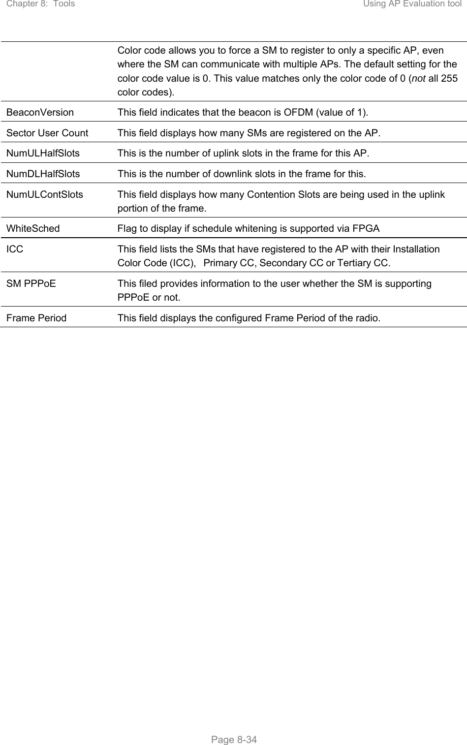 Chapter 8:  Tools  Using AP Evaluation tool   Page 8-34 Color code allows you to force a SM to register to only a specific AP, even where the SM can communicate with multiple APs. The default setting for the color code value is 0. This value matches only the color code of 0 (not all 255 color codes). BeaconVersion  This field indicates that the beacon is OFDM (value of 1). Sector User Count  This field displays how many SMs are registered on the AP. NumULHalfSlots  This is the number of uplink slots in the frame for this AP.  NumDLHalfSlots  This is the number of downlink slots in the frame for this.  NumULContSlots  This field displays how many Contention Slots are being used in the uplink portion of the frame. WhiteSched  Flag to display if schedule whitening is supported via FPGA ICC  This field lists the SMs that have registered to the AP with their Installation Color Code (ICC), Primary CC, Secondary CC or Tertiary CC. SM PPPoE  This filed provides information to the user whether the SM is supporting PPPoE or not. Frame Period  This field displays the configured Frame Period of the radio.   