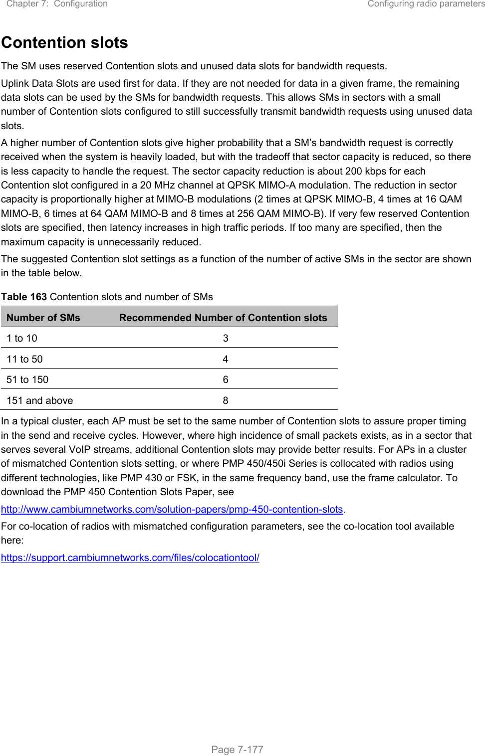 Chapter 7:  Configuration  Configuring radio parameters   Page 7-177 Contention slots The SM uses reserved Contention slots and unused data slots for bandwidth requests. Uplink Data Slots are used first for data. If they are not needed for data in a given frame, the remaining data slots can be used by the SMs for bandwidth requests. This allows SMs in sectors with a small number of Contention slots configured to still successfully transmit bandwidth requests using unused data slots. A higher number of Contention slots give higher probability that a SM’s bandwidth request is correctly received when the system is heavily loaded, but with the tradeoff that sector capacity is reduced, so there is less capacity to handle the request. The sector capacity reduction is about 200 kbps for each Contention slot configured in a 20 MHz channel at QPSK MIMO-A modulation. The reduction in sector capacity is proportionally higher at MIMO-B modulations (2 times at QPSK MIMO-B, 4 times at 16 QAM MIMO-B, 6 times at 64 QAM MIMO-B and 8 times at 256 QAM MIMO-B). If very few reserved Contention slots are specified, then latency increases in high traffic periods. If too many are specified, then the maximum capacity is unnecessarily reduced. The suggested Contention slot settings as a function of the number of active SMs in the sector are shown in the table below.  Table 163 Contention slots and number of SMs Number of SMs  Recommended Number of Contention slots 1 to 10  3 11 to 50  4 51 to 150  6 151 and above  8 In a typical cluster, each AP must be set to the same number of Contention slots to assure proper timing in the send and receive cycles. However, where high incidence of small packets exists, as in a sector that serves several VoIP streams, additional Contention slots may provide better results. For APs in a cluster of mismatched Contention slots setting, or where PMP 450/450i Series is collocated with radios using different technologies, like PMP 430 or FSK, in the same frequency band, use the frame calculator. To download the PMP 450 Contention Slots Paper, see http://www.cambiumnetworks.com/solution-papers/pmp-450-contention-slots. For co-location of radios with mismatched configuration parameters, see the co-location tool available here: https://support.cambiumnetworks.com/files/colocationtool/  