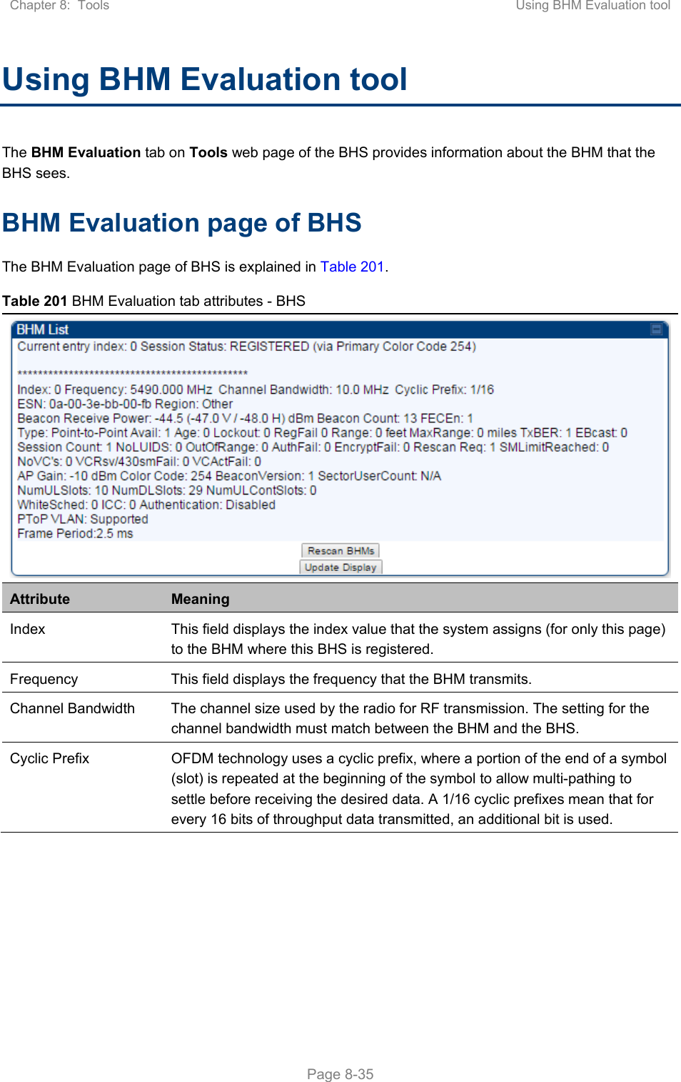 Chapter 8:  Tools  Using BHM Evaluation tool   Page 8-35 Using BHM Evaluation tool The BHM Evaluation tab on Tools web page of the BHS provides information about the BHM that the BHS sees. BHM Evaluation page of BHS The BHM Evaluation page of BHS is explained in Table 201. Table 201 BHM Evaluation tab attributes - BHS Attribute  Meaning Index  This field displays the index value that the system assigns (for only this page) to the BHM where this BHS is registered. Frequency  This field displays the frequency that the BHM transmits. Channel Bandwidth  The channel size used by the radio for RF transmission. The setting for the channel bandwidth must match between the BHM and the BHS.  Cyclic Prefix  OFDM technology uses a cyclic prefix, where a portion of the end of a symbol (slot) is repeated at the beginning of the symbol to allow multi-pathing to settle before receiving the desired data. A 1/16 cyclic prefixes mean that for every 16 bits of throughput data transmitted, an additional bit is used. 
