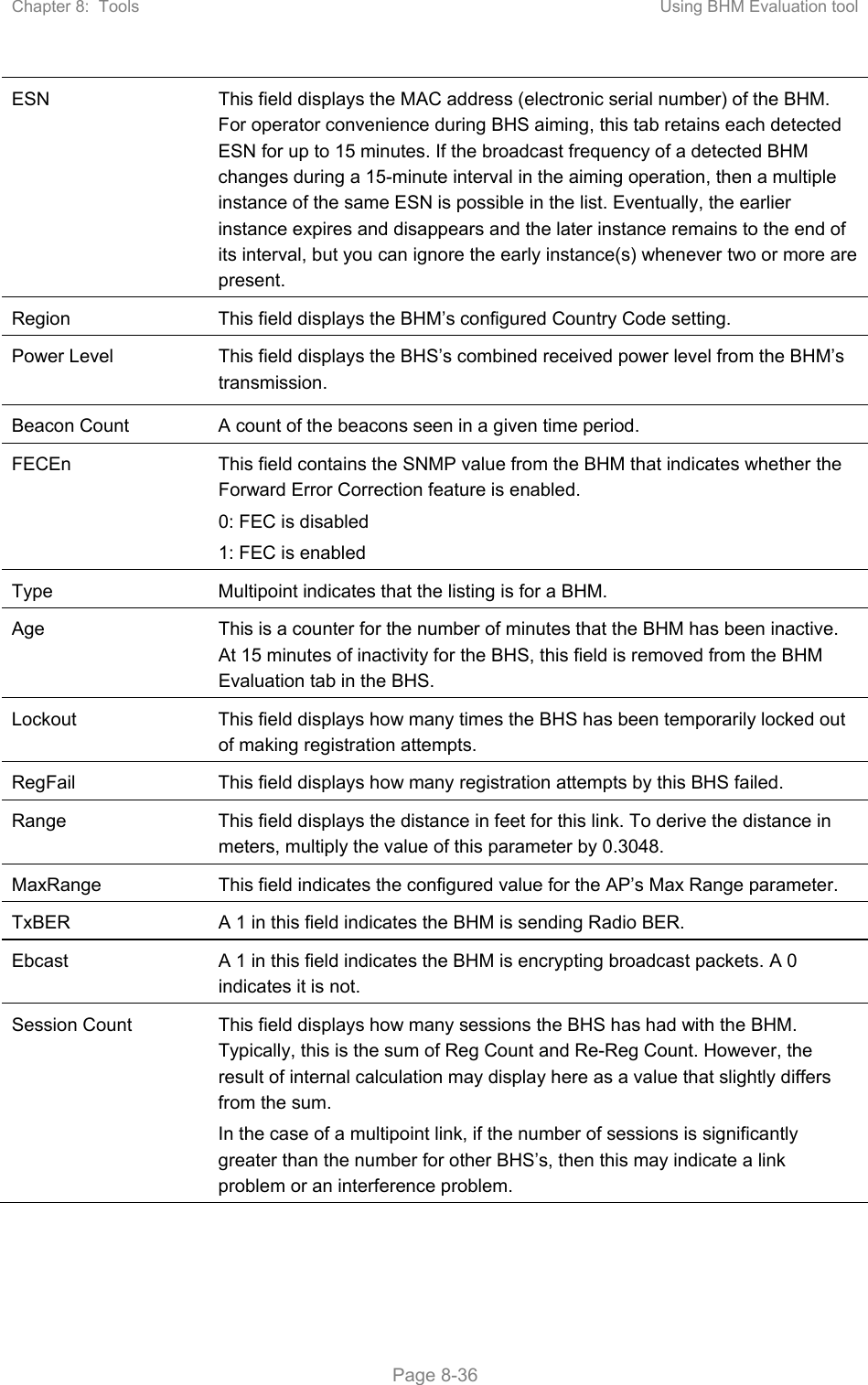 Chapter 8:  Tools  Using BHM Evaluation tool   Page 8-36 ESN  This field displays the MAC address (electronic serial number) of the BHM. For operator convenience during BHS aiming, this tab retains each detected ESN for up to 15 minutes. If the broadcast frequency of a detected BHM changes during a 15-minute interval in the aiming operation, then a multiple instance of the same ESN is possible in the list. Eventually, the earlier instance expires and disappears and the later instance remains to the end of its interval, but you can ignore the early instance(s) whenever two or more are present. Region  This field displays the BHM’s configured Country Code setting. Power Level  This field displays the BHS’s combined received power level from the BHM’s transmission. Beacon Count  A count of the beacons seen in a given time period. FECEn  This field contains the SNMP value from the BHM that indicates whether the Forward Error Correction feature is enabled. 0: FEC is disabled 1: FEC is enabled Type  Multipoint indicates that the listing is for a BHM. Age  This is a counter for the number of minutes that the BHM has been inactive. At 15 minutes of inactivity for the BHS, this field is removed from the BHM Evaluation tab in the BHS. Lockout  This field displays how many times the BHS has been temporarily locked out of making registration attempts. RegFail  This field displays how many registration attempts by this BHS failed. Range  This field displays the distance in feet for this link. To derive the distance in meters, multiply the value of this parameter by 0.3048. MaxRange  This field indicates the configured value for the AP’s Max Range parameter. TxBER  A 1 in this field indicates the BHM is sending Radio BER. Ebcast  A 1 in this field indicates the BHM is encrypting broadcast packets. A 0 indicates it is not. Session Count  This field displays how many sessions the BHS has had with the BHM. Typically, this is the sum of Reg Count and Re-Reg Count. However, the result of internal calculation may display here as a value that slightly differs from the sum.  In the case of a multipoint link, if the number of sessions is significantly greater than the number for other BHS’s, then this may indicate a link problem or an interference problem. 