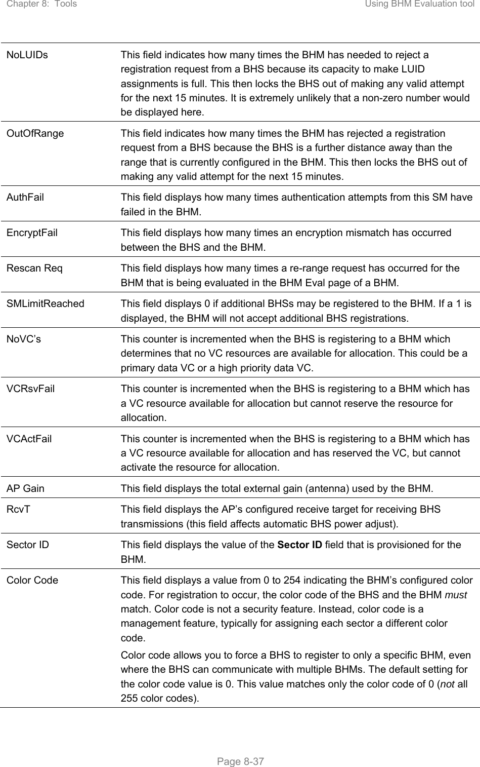 Chapter 8:  Tools  Using BHM Evaluation tool   Page 8-37 NoLUIDs  This field indicates how many times the BHM has needed to reject a registration request from a BHS because its capacity to make LUID assignments is full. This then locks the BHS out of making any valid attempt for the next 15 minutes. It is extremely unlikely that a non-zero number would be displayed here. OutOfRange  This field indicates how many times the BHM has rejected a registration request from a BHS because the BHS is a further distance away than the range that is currently configured in the BHM. This then locks the BHS out of making any valid attempt for the next 15 minutes. AuthFail  This field displays how many times authentication attempts from this SM have failed in the BHM. EncryptFail  This field displays how many times an encryption mismatch has occurred between the BHS and the BHM. Rescan Req  This field displays how many times a re-range request has occurred for the BHM that is being evaluated in the BHM Eval page of a BHM. SMLimitReached  This field displays 0 if additional BHSs may be registered to the BHM. If a 1 is displayed, the BHM will not accept additional BHS registrations. NoVC’s  This counter is incremented when the BHS is registering to a BHM which determines that no VC resources are available for allocation. This could be a primary data VC or a high priority data VC. VCRsvFail  This counter is incremented when the BHS is registering to a BHM which has a VC resource available for allocation but cannot reserve the resource for allocation. VCActFail  This counter is incremented when the BHS is registering to a BHM which has a VC resource available for allocation and has reserved the VC, but cannot activate the resource for allocation. AP Gain  This field displays the total external gain (antenna) used by the BHM. RcvT  This field displays the AP’s configured receive target for receiving BHS transmissions (this field affects automatic BHS power adjust). Sector ID  This field displays the value of the Sector ID field that is provisioned for the BHM. Color Code  This field displays a value from 0 to 254 indicating the BHM’s configured color code. For registration to occur, the color code of the BHS and the BHM must match. Color code is not a security feature. Instead, color code is a management feature, typically for assigning each sector a different color code.  Color code allows you to force a BHS to register to only a specific BHM, even where the BHS can communicate with multiple BHMs. The default setting for the color code value is 0. This value matches only the color code of 0 (not all 255 color codes). 