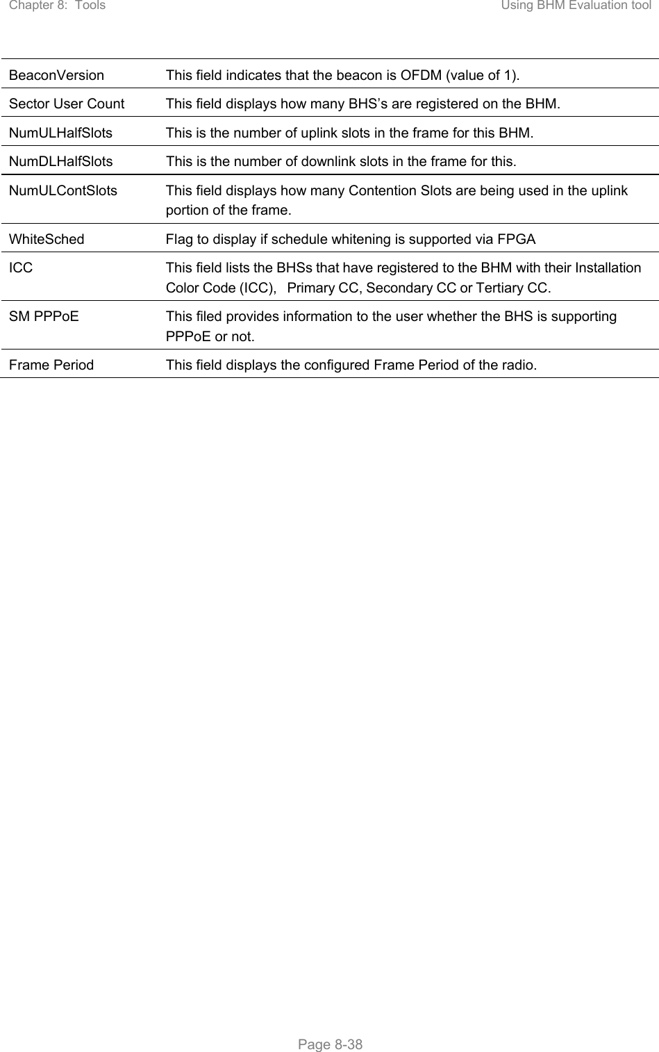 Chapter 8:  Tools  Using BHM Evaluation tool   Page 8-38 BeaconVersion  This field indicates that the beacon is OFDM (value of 1). Sector User Count  This field displays how many BHS’s are registered on the BHM. NumULHalfSlots  This is the number of uplink slots in the frame for this BHM.  NumDLHalfSlots  This is the number of downlink slots in the frame for this.  NumULContSlots  This field displays how many Contention Slots are being used in the uplink portion of the frame. WhiteSched  Flag to display if schedule whitening is supported via FPGA ICC  This field lists the BHSs that have registered to the BHM with their Installation Color Code (ICC), Primary CC, Secondary CC or Tertiary CC. SM PPPoE  This filed provides information to the user whether the BHS is supporting PPPoE or not. Frame Period  This field displays the configured Frame Period of the radio.   