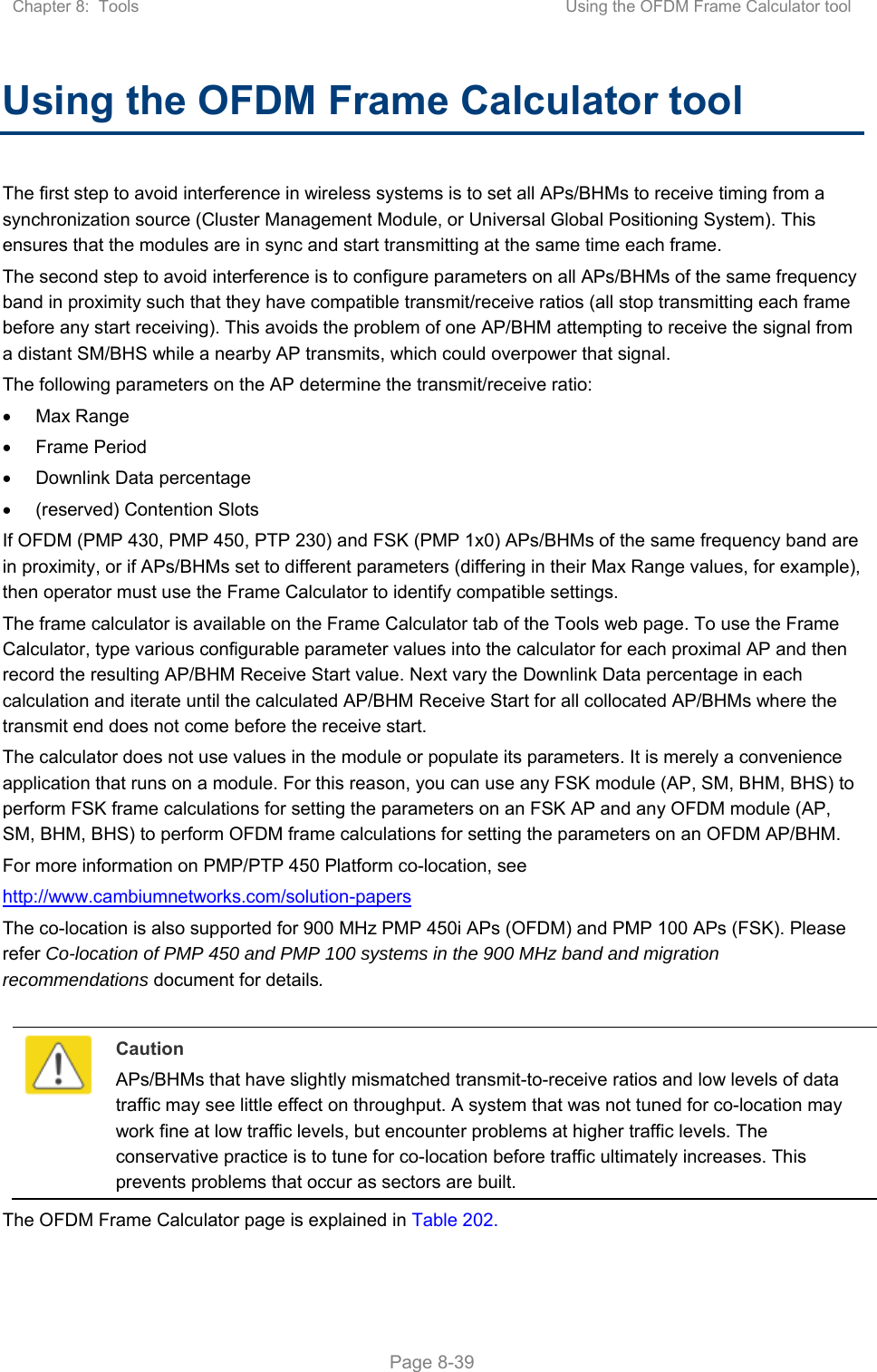 Chapter 8:  Tools  Using the OFDM Frame Calculator tool   Page 8-39 Using the OFDM Frame Calculator tool The first step to avoid interference in wireless systems is to set all APs/BHMs to receive timing from a synchronization source (Cluster Management Module, or Universal Global Positioning System). This ensures that the modules are in sync and start transmitting at the same time each frame. The second step to avoid interference is to configure parameters on all APs/BHMs of the same frequency band in proximity such that they have compatible transmit/receive ratios (all stop transmitting each frame before any start receiving). This avoids the problem of one AP/BHM attempting to receive the signal from a distant SM/BHS while a nearby AP transmits, which could overpower that signal. The following parameters on the AP determine the transmit/receive ratio:   Max Range   Frame Period   Downlink Data percentage   (reserved) Contention Slots If OFDM (PMP 430, PMP 450, PTP 230) and FSK (PMP 1x0) APs/BHMs of the same frequency band are in proximity, or if APs/BHMs set to different parameters (differing in their Max Range values, for example), then operator must use the Frame Calculator to identify compatible settings. The frame calculator is available on the Frame Calculator tab of the Tools web page. To use the Frame Calculator, type various configurable parameter values into the calculator for each proximal AP and then record the resulting AP/BHM Receive Start value. Next vary the Downlink Data percentage in each calculation and iterate until the calculated AP/BHM Receive Start for all collocated AP/BHMs where the transmit end does not come before the receive start. The calculator does not use values in the module or populate its parameters. It is merely a convenience application that runs on a module. For this reason, you can use any FSK module (AP, SM, BHM, BHS) to perform FSK frame calculations for setting the parameters on an FSK AP and any OFDM module (AP, SM, BHM, BHS) to perform OFDM frame calculations for setting the parameters on an OFDM AP/BHM. For more information on PMP/PTP 450 Platform co-location, see  http://www.cambiumnetworks.com/solution-papers  The co-location is also supported for 900 MHz PMP 450i APs (OFDM) and PMP 100 APs (FSK). Please refer Co-location of PMP 450 and PMP 100 systems in the 900 MHz band and migration recommendations document for details.   Caution APs/BHMs that have slightly mismatched transmit-to-receive ratios and low levels of data traffic may see little effect on throughput. A system that was not tuned for co-location may work fine at low traffic levels, but encounter problems at higher traffic levels. The conservative practice is to tune for co-location before traffic ultimately increases. This prevents problems that occur as sectors are built. The OFDM Frame Calculator page is explained in Table 202. 