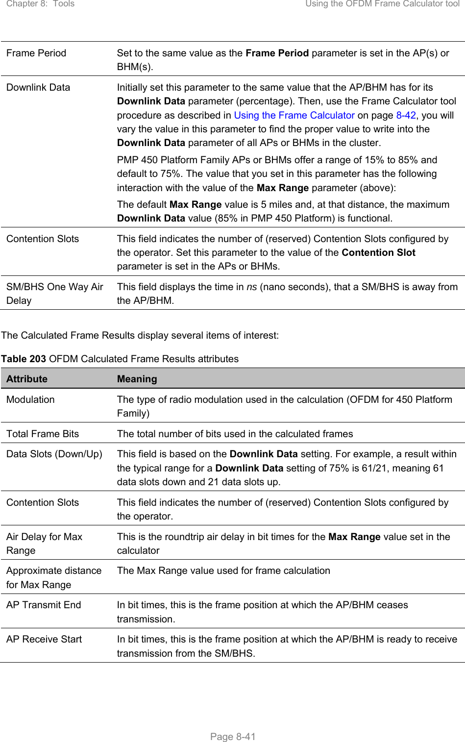 Chapter 8:  Tools  Using the OFDM Frame Calculator tool   Page 8-41 Frame Period  Set to the same value as the Frame Period parameter is set in the AP(s) or BHM(s). Downlink Data  Initially set this parameter to the same value that the AP/BHM has for its Downlink Data parameter (percentage). Then, use the Frame Calculator tool procedure as described in Using the Frame Calculator on page 8-42, you will vary the value in this parameter to find the proper value to write into the Downlink Data parameter of all APs or BHMs in the cluster.  PMP 450 Platform Family APs or BHMs offer a range of 15% to 85% and default to 75%. The value that you set in this parameter has the following interaction with the value of the Max Range parameter (above): The default Max Range value is 5 miles and, at that distance, the maximum Downlink Data value (85% in PMP 450 Platform) is functional. Contention Slots  This field indicates the number of (reserved) Contention Slots configured by the operator. Set this parameter to the value of the Contention Slot parameter is set in the APs or BHMs. SM/BHS One Way Air Delay This field displays the time in ns (nano seconds), that a SM/BHS is away from the AP/BHM.  The Calculated Frame Results display several items of interest: Table 203 OFDM Calculated Frame Results attributes Attribute  Meaning Modulation  The type of radio modulation used in the calculation (OFDM for 450 Platform Family) Total Frame Bits  The total number of bits used in the calculated frames Data Slots (Down/Up)  This field is based on the Downlink Data setting. For example, a result within the typical range for a Downlink Data setting of 75% is 61/21, meaning 61 data slots down and 21 data slots up. Contention Slots  This field indicates the number of (reserved) Contention Slots configured by the operator. Air Delay for Max Range This is the roundtrip air delay in bit times for the Max Range value set in the calculator Approximate distance for Max Range The Max Range value used for frame calculation AP Transmit End  In bit times, this is the frame position at which the AP/BHM ceases transmission. AP Receive Start  In bit times, this is the frame position at which the AP/BHM is ready to receive transmission from the SM/BHS. 