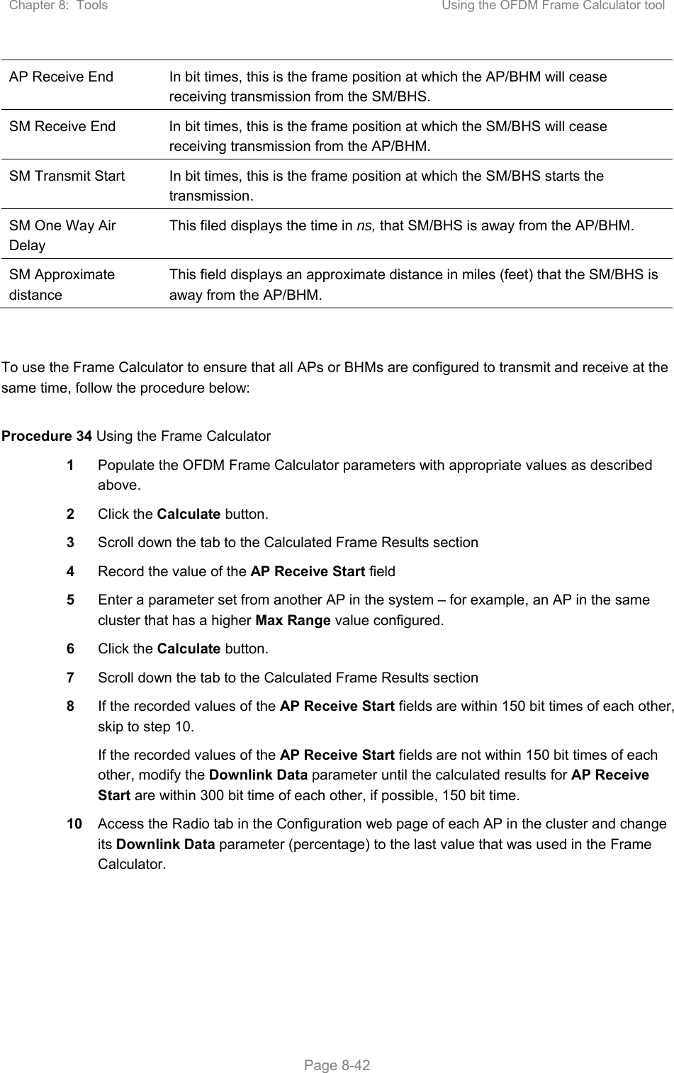 Chapter 8:  Tools  Using the OFDM Frame Calculator tool   Page 8-42 AP Receive End  In bit times, this is the frame position at which the AP/BHM will cease receiving transmission from the SM/BHS. SM Receive End  In bit times, this is the frame position at which the SM/BHS will cease receiving transmission from the AP/BHM. SM Transmit Start  In bit times, this is the frame position at which the SM/BHS starts the transmission. SM One Way Air Delay This filed displays the time in ns, that SM/BHS is away from the AP/BHM. SM Approximate distance This field displays an approximate distance in miles (feet) that the SM/BHS is away from the AP/BHM.   To use the Frame Calculator to ensure that all APs or BHMs are configured to transmit and receive at the same time, follow the procedure below:  Procedure 34 Using the Frame Calculator 1  Populate the OFDM Frame Calculator parameters with appropriate values as described above. 2  Click the Calculate button. 3  Scroll down the tab to the Calculated Frame Results section 4  Record the value of the AP Receive Start field 5  Enter a parameter set from another AP in the system – for example, an AP in the same cluster that has a higher Max Range value configured. 6  Click the Calculate button. 7  Scroll down the tab to the Calculated Frame Results section 8  If the recorded values of the AP Receive Start fields are within 150 bit times of each other, skip to step 10.  If the recorded values of the AP Receive Start fields are not within 150 bit times of each other, modify the Downlink Data parameter until the calculated results for AP Receive Start are within 300 bit time of each other, if possible, 150 bit time. 10  Access the Radio tab in the Configuration web page of each AP in the cluster and change its Downlink Data parameter (percentage) to the last value that was used in the Frame Calculator. 