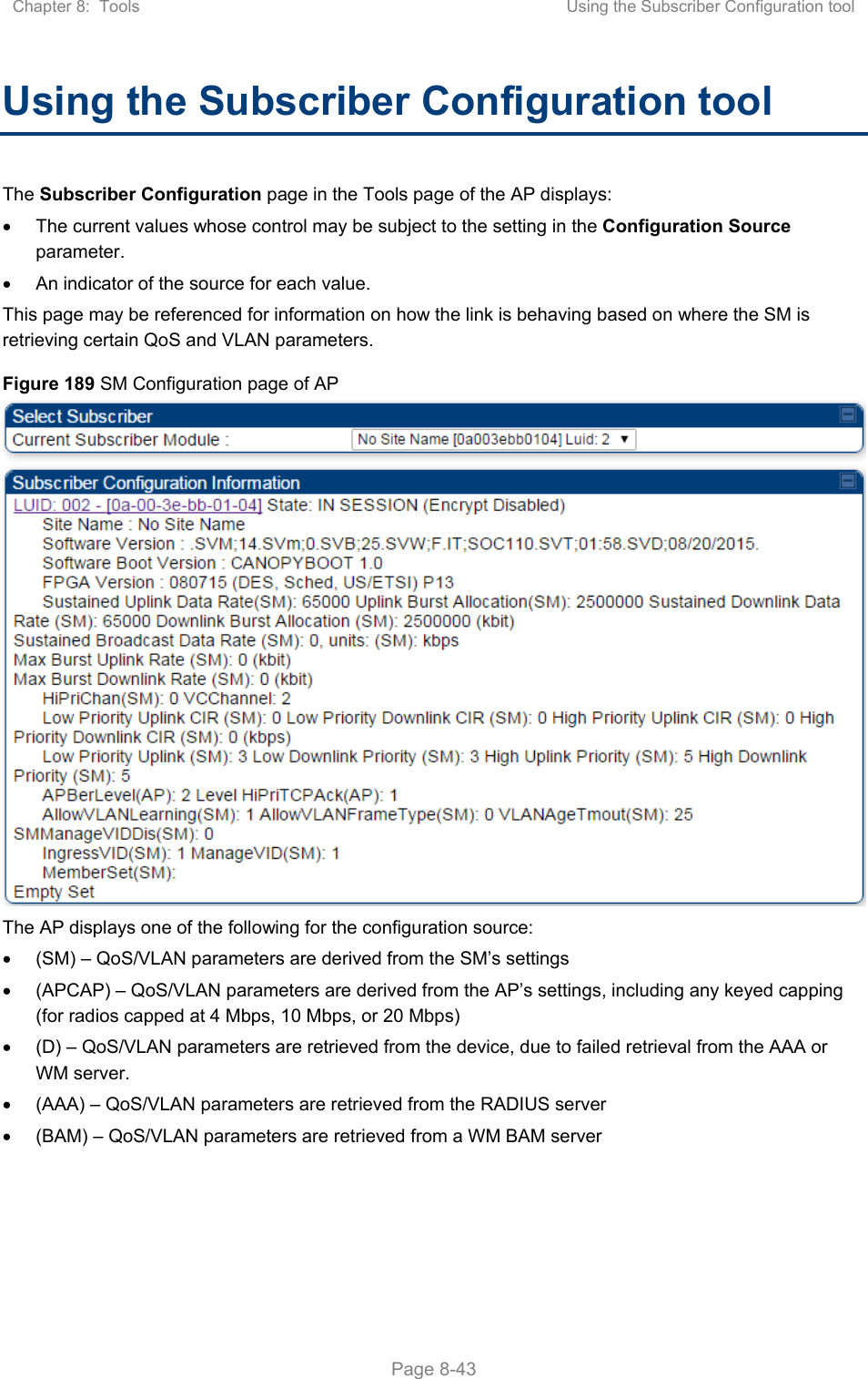 Chapter 8:  Tools  Using the Subscriber Configuration tool   Page 8-43 Using the Subscriber Configuration tool The Subscriber Configuration page in the Tools page of the AP displays:   The current values whose control may be subject to the setting in the Configuration Source parameter.   An indicator of the source for each value. This page may be referenced for information on how the link is behaving based on where the SM is retrieving certain QoS and VLAN parameters.  Figure 189 SM Configuration page of AP  The AP displays one of the following for the configuration source:   (SM) – QoS/VLAN parameters are derived from the SM’s settings   (APCAP) – QoS/VLAN parameters are derived from the AP’s settings, including any keyed capping (for radios capped at 4 Mbps, 10 Mbps, or 20 Mbps)   (D) – QoS/VLAN parameters are retrieved from the device, due to failed retrieval from the AAA or WM server.   (AAA) – QoS/VLAN parameters are retrieved from the RADIUS server   (BAM) – QoS/VLAN parameters are retrieved from a WM BAM server 