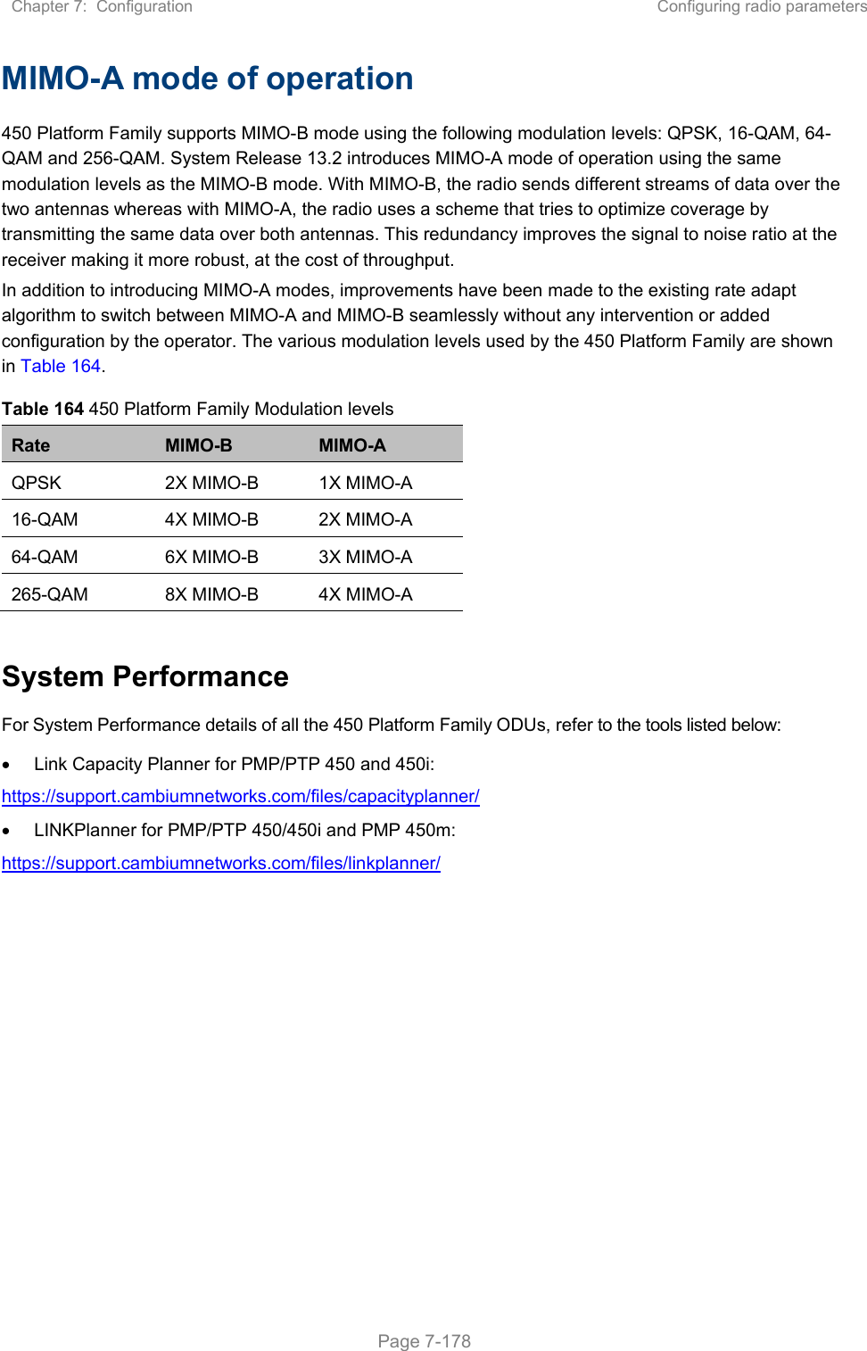 Chapter 7:  Configuration  Configuring radio parameters   Page 7-178 MIMO-A mode of operation  450 Platform Family supports MIMO-B mode using the following modulation levels: QPSK, 16-QAM, 64-QAM and 256-QAM. System Release 13.2 introduces MIMO-A mode of operation using the same modulation levels as the MIMO-B mode. With MIMO-B, the radio sends different streams of data over the two antennas whereas with MIMO-A, the radio uses a scheme that tries to optimize coverage by transmitting the same data over both antennas. This redundancy improves the signal to noise ratio at the receiver making it more robust, at the cost of throughput. In addition to introducing MIMO-A modes, improvements have been made to the existing rate adapt algorithm to switch between MIMO-A and MIMO-B seamlessly without any intervention or added configuration by the operator. The various modulation levels used by the 450 Platform Family are shown in Table 164. Table 164 450 Platform Family Modulation levels Rate  MIMO-B  MIMO-A QPSK  2X MIMO-B  1X MIMO-A 16-QAM  4X MIMO-B  2X MIMO-A 64-QAM  6X MIMO-B  3X MIMO-A 265-QAM  8X MIMO-B  4X MIMO-A  System Performance For System Performance details of all the 450 Platform Family ODUs, refer to the tools listed below:    Link Capacity Planner for PMP/PTP 450 and 450i: https://support.cambiumnetworks.com/files/capacityplanner/   LINKPlanner for PMP/PTP 450/450i and PMP 450m: https://support.cambiumnetworks.com/files/linkplanner/ 