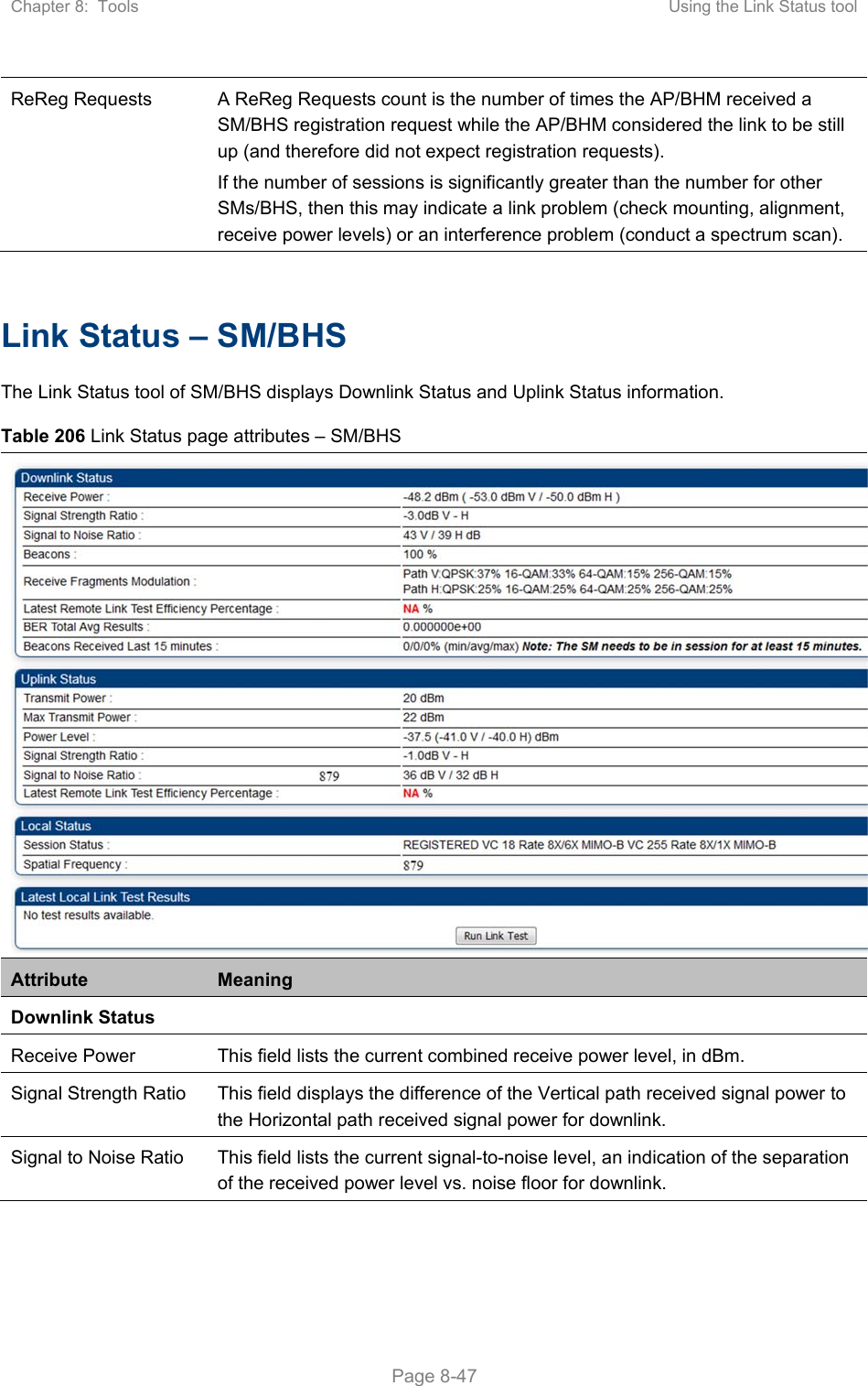 Chapter 8:  Tools  Using the Link Status tool   Page 8-47 ReReg Requests  A ReReg Requests count is the number of times the AP/BHM received a SM/BHS registration request while the AP/BHM considered the link to be still up (and therefore did not expect registration requests). If the number of sessions is significantly greater than the number for other SMs/BHS, then this may indicate a link problem (check mounting, alignment, receive power levels) or an interference problem (conduct a spectrum scan).  Link Status – SM/BHS The Link Status tool of SM/BHS displays Downlink Status and Uplink Status information. Table 206 Link Status page attributes – SM/BHS Attribute  Meaning Downlink Status  Receive Power  This field lists the current combined receive power level, in dBm. Signal Strength Ratio  This field displays the difference of the Vertical path received signal power to the Horizontal path received signal power for downlink. Signal to Noise Ratio  This field lists the current signal-to-noise level, an indication of the separation of the received power level vs. noise floor for downlink. 